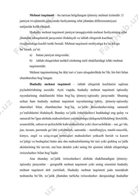 tiladi. hududiy mehnat taqsimoti juda murakkab tushuncha bo’lib, xo’jalik jihatidan turlicha ixtisoslashuv darajasidagi hududlar o’rtasidagi iqtisodiy aloqalar tizimini ifodalaydi. bunday iqtisodiy aloqalar rayon, mamlakat, jahon miqyosida mineral xomashyo, xilma-xil tovarlar almashuvidan iborat o’zaro foydali bo’lgan jarayondir. n.n.baranskiy ―hududiy mehnat taqsimoti‖ tushunchasini ―juda muhim tushuncha, to’g’rirog’i, tarmoqlarni ham, iqtisodiy rayonlarni ham o’zaro bog’lab turuvchi tushunchalar tizimi‖ dan iborat deb hisoblaydi. hududiy mehnat taqsimotining moddiy elementlari rayonlar va mamlakatlar, shaharlar va shahar aglomeratsiyalari, sanoatlashgan mintaqa, markaz, tugun va rayon, qishloq xo’jalik mintaqalari va rayonlari, ishlab chiqarishni tashkil etishning xilma-xil shakllari, sihat-salomatlik va dam olish majmualaridan iborat. hududiy mehnat taqsimoti mohiyatiga ko’ra – jamiyat miqyosida tarmoq va tarmoqlararo hamda ishlab chiqarishni tashkil etish shakllaridagi (ichidagi) mehnat taqsimotiga bo’linadi. ijtimoiy mehnat taqsimoti ishlab chiqarish kuchlarining ―vaqt‖ mobaynidagi taraqqiyot bosqichlarini ifodalaydi. jamiyat taraqqiyotining muayyani bosqichida (neolit davrida) chorvachilikdan dehqonchilikning ajralib chiqishi, keyinroq hunarmandchilikning ajralib chiqishi bilan mehnat taqsimoti ijtimoiylashib, sifat jihatidan rivojlanib bordi. hunarmandchilikning rivojlanishi, …