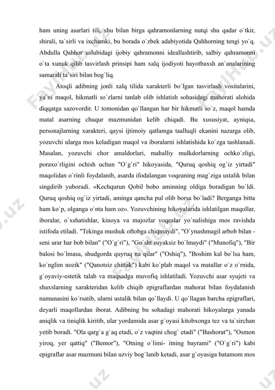 g klassik namunasini ko`rsatdi. yozuvchi xalq xarakteri va psixologiyasi hamda idealini chuqur bilganligi uchun ham uning asarlari tili, shu bilan birga qahramonlarning nutqi shu qadar o`tkir, shirali, ta`sirli va ixchamki, bu borada o`zbek adabiyotida qahhorning tengi yo`q. abdulla qahhor uslubidagi ijobiy qahramonni ideallashtirib, salbiy qahramonni o`ta xunuk qilib tasvirlash prinsipi ham xalq ijodiyoti hayotbaxsh an`analarining samarali ta`siri bilan bog`liq. atoqli adibning jonli xalq tilida xarakterli bo`lgan tasvirlash vositalarini, ya`ni maqol, hikmatli so`zlarni tanlab olib ishlatish sohasidagi mahorati alohida diqqatga sazovordir. u tomonidan qo`llangan har bir hikmatli so`z, maqol hamda matal asarning chuqur mazmunidan kelib chiqadi. bu xususiyat, ayniqsa, personajlarning xarakteri, qaysi ijtimoiy qatlamga taalluqli ekanini nazarga olib, yozuvchi ularga mos keladigan maqol va iboralarni ishlatishida ko`zga tashlanadi. masalan, yozuvchi chor amaldorlari, mahalliy mulkdorlarning ochko`zligi, poraxo`rligini ochish uchun "o`g`ri" hikoyasida, "quruq qoshiq og`iz yirtadi" maqolidan o`rinli foydalanib, asarda ifodalangan voqeaning mag`ziga ustalik bilan singdirib yuboradi. «kechqurun qobil bobo aminning oldiga boradigan …
