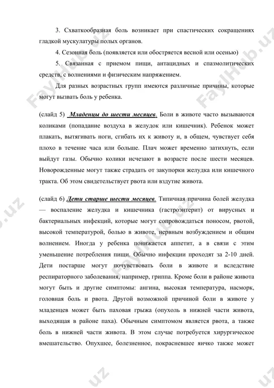 оль у ребенка. (слайд 5) младенцы до шести месяцев. боли в животе часто вызываются коликами (попадание воздуха в желудок или кишечник). ребенок может плакать, вытягивать ноги, сгибать их к животу и, в общем, чувствует себя плохо в течение часа или больше. плач может временно затихнуть, если выйдут газы. обычно колики исчезают в возрасте после шести месяцев. новорожденные могут также страдать от закупорки желудка или кишечного тракта. об этом свидетельствует рвота или вздутие живота. (слайд 6) дети старше шести месяцев. типичная причина болей желудка— воспаление желудка и кишечника (гастроэнтерит) от вирусных и бактериальных инфекций, которые могут сопровождаться поносом, рвотой, высокой температурой, болью в животе, нервным возбуждением и общим волнением. иногда у ребенка понижается аппетит, а в связи с этим уменьшение потребления пищи. обычно инфекции проходят за 2-10 дней. дети постарше могут почувствовать боли в животе и вследствие респираторного заболевания, например, гриппа. кроме боли в районе живота могут быть и другие симптомы: …
