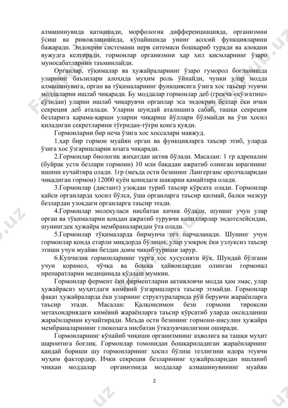 усулидан, кимёвий таркиби, таъсир қилиш ҳарактеридан қатъий назар, битта умумбиологик қонуният бирлаштиради. улар модда алмашинувида қатнашади, морфологик дифференциацияда, организмни ўсиш ва ривожланишида, кўпайишида унинг асосий функцияларини бажаради. эндокрин системани нерв ситемаси бошқариб туради ва алоқани вужудга келтиради, гормонлар организмни ҳар хил қисмларнинг ўзаро муносабатларини таъминлайди. органлар, тўқималар ва ҳужайраларнинг ўзаро гуморол боғланишда уларнинг баъзилари алоҳида муҳим роль ўйнайди, чунки улар модда алмашинувига, орган ва тўқималарнинг функциясига ўзига хос таъсир этувчи моддаларни ишлаб чиқаради. бу моддалар гормонлар деб (грекча «қўзғатиш» сўзидан) уларни ишлаб чиқарувчи органлар эса эндокрин безлар ёки ички секреция деб аталади. уларни шундай аталишига сабаб, ташқи секреция безларига қарама-қарши уларни чиқариш йўллари бўлмайди ва ўзи ҳосил қиладиган секретларини тўғридан-тўғри қонга қуяди. гормонларни бир неча ўзига хос хоссалари мавжуд. 1.ҳар бир гормон муайян орган ва функцияларга таъсир этиб, уларда ўзига хос ўзгаришларни юзага чиқаради. 2.гормонлар биологик жиҳатдан актив бўлади. масалан: 1 гр адреналин (буйрак усти безлари гормони) 10 млн бақадан …