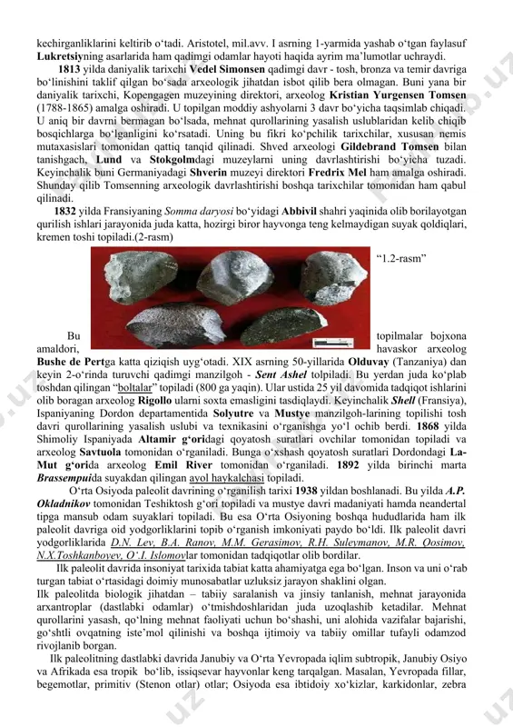 di.paleolit davri o‘z navbatida 3 bosqichga bo‘linadi: quyi yoki ilk paleolit (2,5 mln. – 150 mingyillik), o‘rta paleolit (150 ming yillikdan – 40 ming yillikgacha) va yuqori yoki so‘nggi paleolit (40 – 14 ming yilliklar). (1-rasm) п алеолит даври босқичлари палеолит илк палеолит ўрта палеолит сўнгги палеолит олдувай ашель мустье соан мадлен ориньяк солютре мадлен “1.1-rasm “ insoniyatning qadimgi davri haqida antik davr mualliflarining asarlarida dastlabki ma’lumotlar keltiriladi. yunon faylasufi demokrit (mil.av. 460-370) ibtidoiy davr odamlarining hayotini tasvirlar ekan, ularni boshpanasiz, kiyim-kechaksiz, olovni bilmay va tartibsiz hayot kechirganliklarini keltirib o‘tadi. aristotel, mil.avv. i asrning 1-yarmida yashab o‘tgan faylasuf lukretsiyning asarlarida ham qadimgi odamlar hayoti haqida ayrim ma’lumotlar uchraydi. 1813 yilda daniyalik tarixchi vedel simonsen qadimgi davr - tosh, bronza va temir davriga bo‘linishini taklif qilgan bo‘sada arxeologik jihatdan isbot qilib bera olmagan. buni yana bir daniyalik tarixchi, kopengagen muzeyining direktori, arxeolog kristian yurgensen tomsen (1788-1865) amalga oshiradi. u topilgan moddiy …