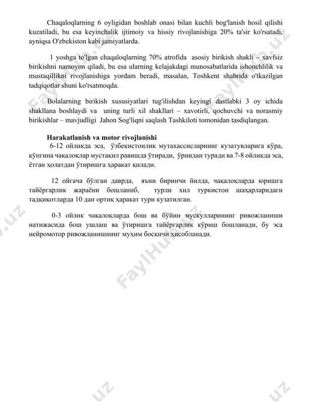 ish va bog'lanish chaqaloqlarning 6 oyligidan boshlab onasi bilan kuchli bog'lanish hosil qilishi kuzatiladi, bu esa keyinchalik ijtimoiy va hissiy rivojlanishiga 20% ta'sir ko'rsatadi, ayniqsa o'zbekiston kabi jamiyatlarda. 1 yoshga to'lgan chaqaloqlarning 70% atrofida asosiy birikish shakli – xavfsiz birikishni namoyon qiladi, bu esa ularning kelajakdagi munosabatlarida ishonchlilik va mustaqillikni rivojlanishiga yordam beradi, masalan, toshkent shahrida o'tkazilgan tadqiqotlar shuni ko'rsatmoqda. bolalarning birikish xususiyatlari tug'ilishdan keyingi dastlabki 3 oy ichida shakllana boshlaydi va uning turli xil shakllari – xavotirli, qochuvchi va norasmiy birikishlar – mavjudligi jahon sog'liqni saqlash tashkiloti tomonidan tasdiqlangan. harakatlanish va motor rivojlanishi 6-12 ойликда эса, ўзбекистонлик мутахассисларнинг кузатувларига кўра, кўпгина чақалоқлар мустақил равишда ўтиради, ўрнидан туради ва 7-8 ойликда эса, ётган ҳолатдан ўтиришга ҳаракат қилади. 12 ойгача бўлган даврда, яъни биринчи йилда, чақалоқларда юришга тайёргарлик жараёни бошланиб, турли хил туркистон шаҳарларидаги тадқиқотларда 10 дан ортиқ ҳаракат тури кузатилган. 0-3 ойлик чақалоқларда бош ва бўйин мускулларининг ривожланиши натижасида бош …