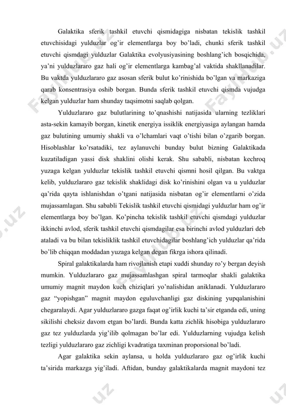 r qa’rida bo’lib chiqqan moddadan yuzaga kelgan degan fikrga ishora qilinadi. spiral galaktikalarda ham rivojlanish etapi xuddi shunday ro’y bergan deyish mumkin. yulduzlararo gaz mujassamlashgan spiral tarmoqlar shakli galaktika umumiy magnit maydon kuch chiziqlari yo’nalishidan aniklanadi. yulduzlararo gaz “yopishgan” magnit maydon eguluvchanligi gaz diskining yupqalanishini chegaralaydi. agar yulduzlararo gazga faqat og’irlik kuchi ta’sir etganda edi, uning sikilishi cheksiz davom etgan bo’lardi. bunda katta zichlik hisobiga yulduzlararo gaz tez yulduzlarda yig’ilib qolmagan bo’lar edi. yulduzlarning vujudga kelish tezligi yulduzlararo gaz zichligi kvadratiga taxminan proporsional bo’ladi. agar galaktika sekin aylansa, u holda yulduzlararo gaz og’irlik kuchi ta’sirida markazga yig’iladi. aftidan, bunday galaktikalarda magnit maydoni tez aylanuvchi galaktikalardagiga nisbatan kuchsiz bo’lib, yulduzlararo gazning siqilishiga kam qarshilik ko’rsatadi. markaziy oblastlardagi katta zichlik tufayli yulduzlararo gaz yulduzlarga aylanib sarflanib ketadi. natijada sekin aylanuvchi galaktikalar taxminan markazga tomon yulduzlar zichligi tez o’sib boruvchi sfera ko’rinishini olishlari kerak. bizga ma’lumki, xuddi shunday xususiyatga elliptik galaktikalar ega. ularning …