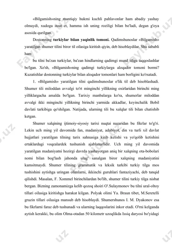 mi bilan bog'lash jahonda ulug' sanalgan biror xalqning madaniyatini kamsitmaydi. shumer tilining grammatik va leksik tarkibi turkiy tilga mos tushishini aytishga uringan olimlarni, ikkinchi guruhlari fantaziyachi, deb tanqid qilishdi. masalan, f. xommel birinchilardan bo'lib, shumer tilini turkiy tilga nisbat bergan. bizning zamonamizga kelib qozoq shoiri o'.sulaymonov bu tilni ural-oltoy tillari oilasiga kiritishga harakat kilgan. polyak olimi ya. braun tibet, m.seretelli gruzin tillari oilasiga mansub deb hisoblaydi. shumershunos i. m. dyakonov esa bu fikrlarni faraz deb tushunadi va ularning laqqoslarini inkor etadi. o'rni kelganda aytish kerakki, bu olim olma-otadan 50 kilometr uzoqlikda issiq daryosi bo'yidagi qo'rg'ondan topilgan yozuvni ko'pgina turkiyshunoslar sak turklariga nisbat berganida va o'qib asoslashganida ham tan olishni istamagan edi. shumer tilini hozirgi qaysi tillar oilasiga kiritish mumkin deb aytishdan ko'ra, masalaga hozirgi qaysi tillarni shumer tili oilasiga kiritish murakinligi nuqtai nazaridan yondashish to'g'ridir. chunki, shumer tili 4 ming yil oldin muomalada bo'lgan. bu tilda gaplashuvchi jamoa ming yillar …