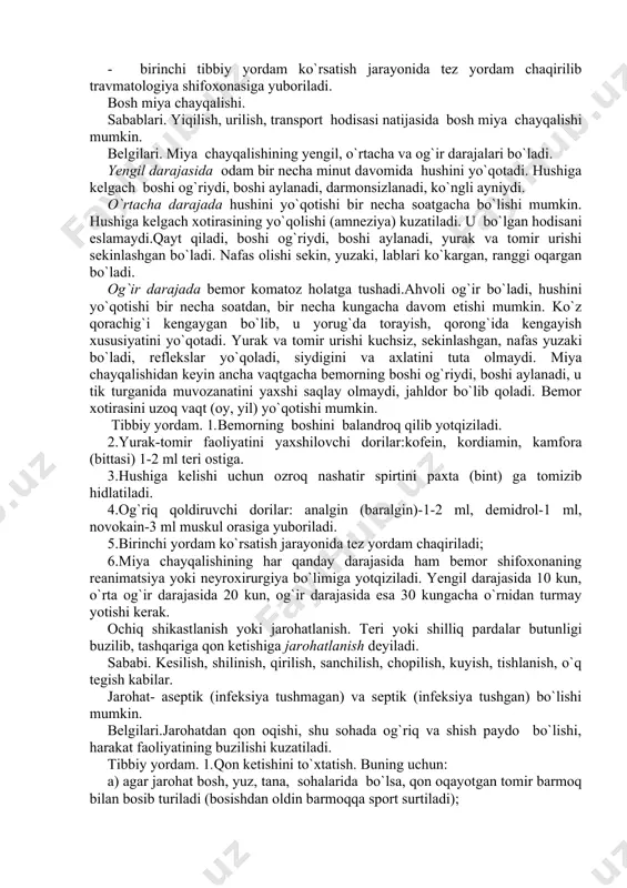 davomida hushini yo`qotadi. hushiga kelgach boshi og`riydi, boshi aylanadi, darmonsizlanadi, ko`ngli ayniydi. o`rtacha darajada hushini yo`qotishi bir necha soatgacha bo`lishi mumkin. hushiga kelgach xotirasining yo`qolishi (amneziya) kuzatiladi. u bo`lgan hodisani eslamaydi.qayt qiladi, boshi og`riydi, boshi aylanadi, yurak va tomir urishi sekinlashgan bo`ladi. nafas olishi sekin, yuzaki, lablari ko`kargan, ranggi oqargan bo`ladi. og`ir darajada bemor komatoz holatga tushadi.ahvoli og`ir bo`ladi, hushini yo`qotishi bir necha soatdan, bir necha kungacha davom etishi mumkin. ko`z qorachig`i kengaygan bo`lib, u yorug`da torayish, qorong`ida kengayish xususiyatini yo`qotadi. yurak va tomir urishi kuchsiz, sekinlashgan, nafas yuzaki bo`ladi, reflekslar yo`qoladi, siydigini va axlatini tuta olmaydi. miya chayqalishidan keyin ancha vaqtgacha bemorning boshi og`riydi, boshi aylanadi, u tik turganida muvozanatini yaxshi saqlay olmaydi, jahldor bo`lib qoladi. bemor xotirasini uzoq vaqt (oy, yil) yo`qotishi mumkin. tibbiy yordam. 1.bemorning boshini balandroq qilib yotqiziladi. 2.yurak-tomir faoliyatini yaxshilovchi dorilar:kofein, kordiamin, kamfora (bittasi) 1-2 ml teri ostiga. 3.hushiga kelishi uchun ozroq nashatir spirtini paxta …