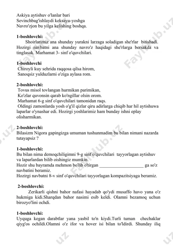 di. olamni bezamoq uchun birozyo'lini ochdi. 1-boshlovchi: uyquga kegan darabtlar yana yasbil to'n kiydi.turli tuman chechaklar qiyg'os ochildi.olamni o'z ifor va hover isi bilan to'ldirdi. shunday iliq so'zlardan so'ng maktabimzda o'z o'rni va mavqeyiga ega bo'lgan ustozlardan nishonova gulchehra karimionovnaea so'z navbatini beramiz.marhamat 1-boshlovchi : marhamat 2- a sinf ijrosida raqs. 1-boshlovchi ko'hna turon elida navro'zi olam yillartutar qo'hmdan qani ado'stim yur. nur sochadi charaqlab navro'zquyoshi, sayirgohda yurtimning keksayu yoshi. qozonlarda sumalak yoyiq dasturhon navro'z olam muborak ey o'zbekiston. 2-boshlovchi: navro'z keldi navro'z navro'zoy, suvlar oqar endi soyma soy har tamonda bahorni isi bo'g' taratargullarningjismi. bir birini qutlar odamlar g'animat deb go'zal bu damlar, navro'z keldi navro'z navro'zoy, hozirgi navbat 9-g sinf qizlari ijrosidagi raqsga. 2-boshlovchi: nigoraxon liboslarim o'zimga yarashib turibdimi? hozir shu davrani bir aylanib chiqsamikin-a? hoy qiz to'xta o'ylab ko'ringchi bu sahnada necha soatdan beri turibsiz? 2-boshlovchi: taxminan bir ikki soat bo'lib qoldi. 1-boshlovchi: shunday ekan sahnani aylanib …