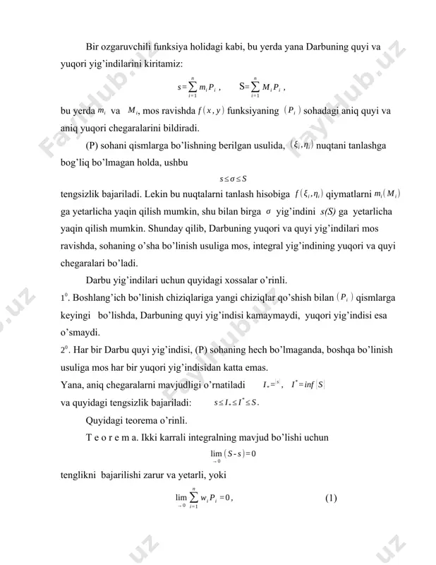 sondagi nol yuzali chiziqlarda uzilishga ega bo’lsa, u holda u integrallanuvchi. 4. integrallanuvchi funksiyalar va ikki karrali integrallar xossalari. .agar (p) da integrallanuvchi funksiyaning qiymatlarini ixtiyoriy ravishda biror nol yuzali (l) chiziqda o’zgartirilsa (bunda o’zgartirilgan funksiya ham chegaralangan bo’lishi kerak), u holda hosil bo’lgan funksiya yana (p) da integrallanuvchi,va uning integrali funksiyadan olingan integralga teng. shunday qilib, ikki karrali integralning mavjudligi va qiymati, integral ostidagi funksiyalarning chekli sondagi nol yuzali chiziqlarda qabul qiladigan qiymatlariga bog’liq emas. . agar funksiya berilgan (p) soha nol yuzali (l) chiziq bilan ikkita va sohalarga yoyilgan bo’lsa, u holda funksiyaning butun (p) sohada integrallanuvchiligidan va qism sohalarda integrallanuvchiligi kelib chiqadi va aksincha, har ikki va sohalarda integrallanuvchiligidan (p) sohada integrallanuvchiligi kelib chiqadi. bunda . agar (p) da integrallanuvchi funksiyani k o’zgarmas songa ko’paytirilsa, u holda o’lingan funksiya yana integrallanuvchi bo’ladi, va bunda . agar va funksiyalar (p) sohada integrallanuvchi bo’lsa, u holda funksiya ham integrallanuvchi …