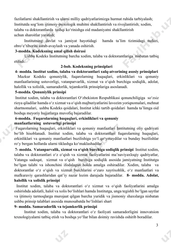 qiladilar hamda o‘z xizmat va o‘qish majburiyatlarini lavozim yoriqnomalari, mehnat shartnomalari, ushbu kodeks qoidalari, institut ichki tartib qoidalari hamda ta’limga oid boshqa meyoriy hujjatlarga muvofiq bajaradilar. 6-modda. fuqarolarning huquqlari, erkinliklari va qonuniy manfaatlarning ustuvorligi prinsipi fuqarolarning huquqlari, erkinliklari va qonuniy manfaatlari institutning oliy qadriyati bo‘lib hisoblanadi. institut xodim, talaba va doktorantlari fuqarolarning huquqlari, erkinliklari va qonuniy manfaatlari buzilishiga yo‘l qo‘ymaydilar va bunday buzilishlar ro‘y bergan hollarda ularni tiklashga ko‘maklashadilar. 7- modda. vatanparvalik, xizmat va o‘qish burchiga sodiqlik рrinsipi institut xodim, talaba va doktorantlari o‘z o‘qish va xizmat faoliyatlarini ma’naviyaxloqiy qadriyatlar, vatanga sadoqat, xizmat va o‘qish burchiga sodiqlik asosida jamiyatning institutga bo‘lgan talabi va ishonchini ifodalagan holda amalga oshiradilar. xodim, talaba va doktorantlar o‘z o‘qish va xizmat burchlarini o‘zaro xayrixohlik, o‘z manfaatlari va mafkuraviy qarashlaridan qat’iy nazar lozim darajada bajaradilar. 8- modda. adolat, halollik va xolislik prinsipi institut xodim, talaba va doktorantlari o‘z xizmat va o‘qish faoliyatlarini amalga oshirishda adolatli, halol …