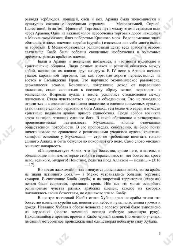 ьбы человечества трудно переоценить, поэтому на этой исторической личности надо остановиться особо. деятельность пророка мухаммада биография мухаммада лишена особой фантастики (в отличие от евангельской биографии иисуса). но истоки мусульманской религии нужно искать, конечно, не в биографии отдельных лиц, а в социально-экономических и идеологических условиях, сложившихся в ту эпоху в аравии. аравия была издавна населена семитическими племенами, предками теперешних арабов. часть их жила оседло в оазисах и городах, занимаясь земледелием, ремеслами и торговлей, часть кочевала в степях и пустынях, разводя верблюдов, лошадей, овец и коз. аравия была экономически и культурно связана с соседними странами — месопотамией, сирией, палестиной, египтом, эфиопией. торговые пути между этими странами шли через аравию. один из важных узлов пересечения торговых дорог находился в мекканском оазисе, близ побережья красного моря. родоплеменная знать обитавшего здесь племени корейш (курейш) извлекала для себя много выгод из торговли. в мекке образовался религиозный центр всех арабов: в особом святилище кааба были собраны священные …