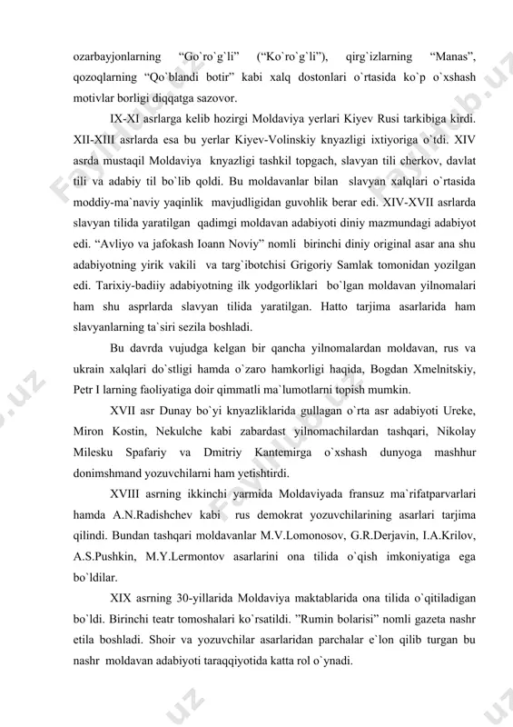 `zbeklarning “alpomish”, turkman va ozarbayjonlarning “go`ro`g`li” (“ko`ro`g`li”), qirg`izlarning “manas”, qozoqlarning “qo`blandi botir” kabi xalq dostonlari o`rtasida ko`p o`xshash motivlar borligi diqqatga sazovor. ix-xi asrlarga kelib hozirgi moldaviya yerlari kiyev rusi tarkibiga kirdi. xii-xiii asrlarda esa bu yerlar kiyev-volinskiy knyazligi ixtiyoriga o`tdi. xiv asrda mustaqil moldaviya knyazligi tashkil topgach, slavyan tili cherkov, davlat tili va adabiy til bo`lib qoldi. bu moldavanlar bilan slavyan xalqlari o`rtasida moddiy-ma`naviy yaqinlik mavjudligidan guvohlik berar edi. xiv-xvii asrlarda slavyan tilida yaratilgan qadimgi moldavan adabiyoti diniy mazmundagi adabiyot edi. “avliyo va jafokash ioann noviy” nomli birinchi diniy original asar ana shu adabiyotning yirik vakili va targ`ibotchisi grigoriy samlak tomonidan yozilgan edi. tarixiy-badiiy adabiyotning ilk yodgorliklari bo`lgan moldavan yilnomalari ham shu asprlarda slavyan tilida yaratilgan. hatto tarjima asarlarida ham slavyanlarning ta`siri sezila boshladi. bu davrda vujudga kelgan bir qancha yilnomalardan moldavan, rus va ukrain xalqlari do`stligi hamda o`zaro hamkorligi haqida, bogdan xmelnitskiy, petr i larning faoliyatiga doir qimmatli …