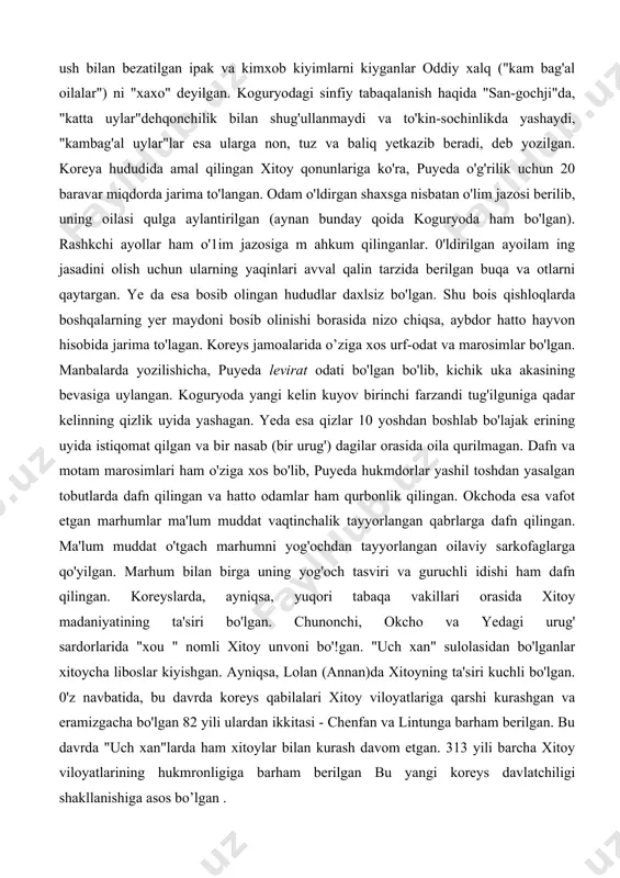 ningdek, afsonaga ko'ra, puye hukmdorlaridan biri o'zining kelib chiqishini oltin qurbaqa bilan bog'laydi. xitoy manbalarida yozilishicha, puye zodagonlari teri bilan qoplangan ipak va jun matoli kiyimlar kiygan va bosh kiyimlarini oltin hamda kumush bilan bezagan. koguryolik boylar ham oltin va kum ush bilan bezatilgan ipak va kimxob kiyimlarni kiyganlar oddiy xalq ("kam bag'al oilalar") ni "xaxo" deyilgan. koguryodagi sinfiy tabaqalanish haqida "san-gochji"da, "katta uylar"dehqonchilik bilan shug'ullanmaydi va to'kin-sochinlikda yashaydi, "kambag'al uylar"lar esa ularga non, tuz va baliq yetkazib beradi, deb yozilgan. koreya hududida amal qilingan xitoy qonunlariga ko'ra, puyeda o'g'rilik uchun 20 baravar miqdorda jarima to'langan. odam o'ldirgan shaxsga nisbatan o'lim jazosi berilib, uning oilasi qulga aylantirilgan (aynan bunday qoida koguryoda ham bo'lgan). rashkchi ayollar ham o'1im jazosiga m ahkum qilinganlar. 0'ldirilgan ayoilam ing jasadini olish uchun ularning yaqinlari avval qalin tarzida berilgan buqa va otlarni qaytargan. ye da esa bosib olingan hududlar daxlsiz bo'lgan. shu bois qishloqlarda boshqalarning yer …