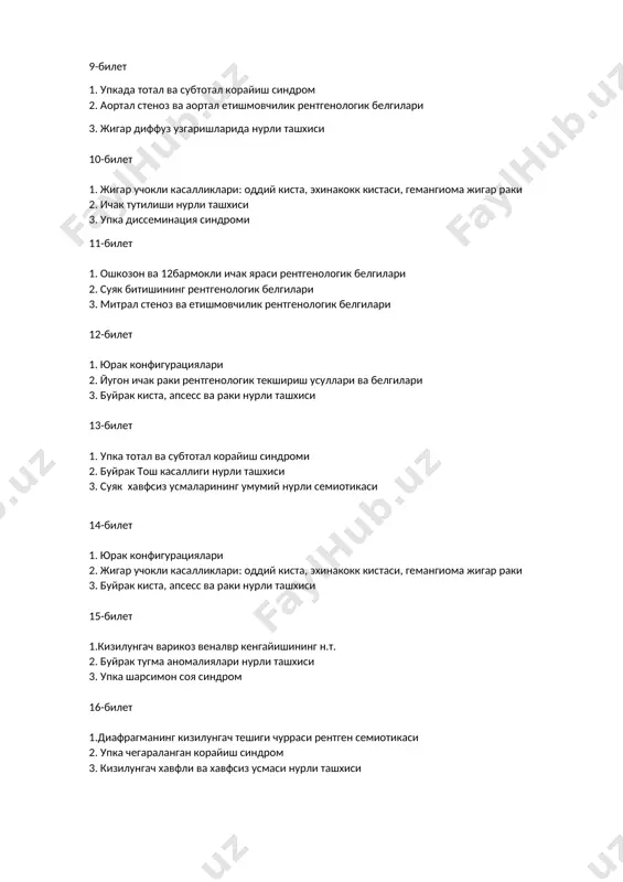 ташхиси 3. суяк хавфсиз усмаларининг умумий нурли семиотикаси 14-билет 1. юрак конфигурациялари 2. жигар учокли касалликлари: оддий киста, эхинакокк кистаси, гемангиома жигар раки 3. буйрак киста, апсесс ва раки нурли ташхиси 15-билет 1.кизилунгач варикоз веналвр кенгайишининг н.т. 2. буйрак тугма аномалиялари нурли ташхиси 3. упка шарсимон соя синдром 16-билет 1.диафрагманинг кизилунгач тешиги чурраси рентген семиотикаси 2. упка чегараланган корайиш синдром 3. кизилунгач хавфли ва хавфсиз усмаси нурли ташхиси 17-билет 1. упка диссеминация синдроми 2. юрак тугма пароклари нурли ташхиси 3. периостал реакцилар 18-билет 1. ахалазия 2. суяк дегенератив касалликлари 3. буйрак киста, апсесс ва раки нурли ташхиси 19-билет 1. ахалазия 2. суяк дегенератив касалликлари 3. буйрак тугма аномалиялари нурли ташхиси 20-билет 1.кизилунгач куйиши нурли ташхиси 2. митрал стеноз ва етишмовчилик рентгенологик белгилари 3. жигар ва упка метастазлари нурли ташхиси
