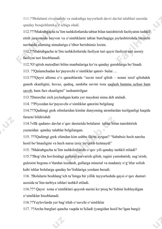 r qatori- bular…. 113.???qaysi alloma o‘z qarashlarida “suvni isrof qilish – nonni isrof qilishdek gunoh ekanligini, hovuz, quduq, sardoba suvini toza saqlash hamma uchun ham savob, ham farz ekanligini” tushuntirilgan 113.?daraxtlar zich joylashgan katta yer maydoni nima deb ataladi. 114. ??piyozdan ko‘payuvchi o‘simliklar qatorini belgilang 114.???qadimgi grek olimlaridan kimlar dunyoning atomlardan tuzilganligi haqida farazni bildirishdi 114.?«ilk qadam» davlat o`quv dasturida bolalarni tabiat bilan tanishtirish yuzasidan qanday talablar belgilangan. 115. ???qadimgi grek olimdan kim ushbu fikrni aytgan? “sababsiz hech narcha hosil bo‘lmasligini va hech narsa izsiz yo‘qolib ketmaydi” 115. ?maktabgacha ta’lim tashkilotlarida o‘quv yili qanday tashkil etiladi? 115.??bogʻcha hovlisidagi gullarni parvarish qilish, tagini yumshatish, sugʻorish, gulzorni begona oʻtlardan tozalash, gullarga mineral va madaniy oʻgʻitlar solish kabi ishlar bolalarga qanday boʻlishlariga yordam beradi. 116. ?bolalarni boshlang‘ich ta’limga bir yillik tayyorlashda qaysi o‘quv dasturi asosida ta’lim-tarbiya ishlari tashkil etiladi. 116.??? qaysi xona o‘simliklari quyosh nurini ko‘proq bo‘lishini hohlaydigan o‘simliklar hisoblanadi. 116.??yaylovlarda yer bag‘irlab …