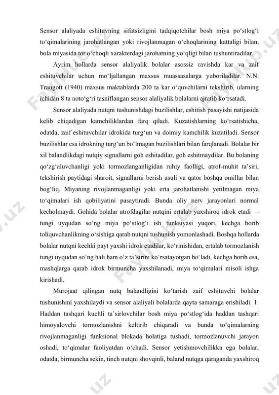 yada predmet (harakat) va uni ta’riflovchi so‘z o‘rtasida bog‘liqlik shakllanmaydi. bu holatni tadqiqotchilar tutashuvi akupatiya deb nomlaydilar. sensor alaliyada eshituvning sifatsizligini tadqiqotchilar bosh miya po‘stlog‘i to‘qimalarining jarohatlangan yoki rivojlanmagan o‘choqlarining kattaligi bilan, bola miyasida tor o‘choqli xarakterdagi jarohatning yo‘qligi bilan tushuntiradilar. ayrim hollarda sensor alaliyalik bolalar asossiz ravishda kar va zaif eshituvchilar uchun mo‘ljallangan maxsus muassasalarga yuboriladilar. n.n. traugott (1940) maxsus maktablarda 200 ta kar o‘quvchilarni tekshirib, ularning ichidan 8 ta noto‘g‘ri tasniflangan sensor alaliyalik bolalarni ajratib ko‘rsatadi. sensor alaliyada nutqni tushunishdagi buzilishlar, eshitish pasayishi natijasida kelib chiqadigan kamchiliklardan farq qiladi. kuzatishlarning ko‘rsatishicha, odatda, zaif eshituvchilar idrokida turg‘un va doimiy kamchilik kuzatiladi. sensor buzilishlar esa idrokning turg‘un bo‘lmagan buzilishlari bilan farqlanadi. bolalar bir xil balandlikdagi nutqiy signallarni goh eshitadilar, goh eshitmaydilar. bu bolaning qo‘zg‘aluvchanligi yoki tormozlanganligidan ruhiy faolligi, atrof-muhit ta’siri, tekshirish paytidagi sharoit, signallarni berish usuli va qator boshqa omillar bilan bog‘liq. miyaning rivojlanmaganligi yoki erta jarohatlanishi yetilmagan miya to‘qimalari …