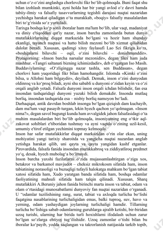 unga turli ko‘rinishlarda sharqda ham, yunon-rim falsafiy an'anasida ham duch kelish mumkin. xususan, antik davrda delfidagi apollon ibodatxonasiga kiraverishda ustunga o‘yib yozilgan, rivoyatlarga qaraganda suqrot takrorlashni yaxshi ko‘rgan «o‘z-o‘zingni angla», degan ibora ayniqsa mashhur bo‘lgan. ajablanarlisi shundaki, oradan ikki yarim ming yil vaqt o‘tgach, hozir ham bu fikr o‘z ahamiyatini yo‘qotgani yo‘q. u nafaqat narsalar dunyosini, balki inson borlig‘ining mohiyatini, inson va ijtimoiy munosabatlarning asl tabiatini tushunishga harakat qilayotgan har bir odam uchun o‘z-o‘zini anglashga chorlovchi fikr bo‘lib qolmoqda. buni faqat shu bilan izohlash mumkinki, ayni holda har bir yangi avlod o‘z davri hamda tabiiy-ilmiy va falsafiy tasavvurlarning tegishli darajasi nuqtai nazaridan yechishga harakat qiladigan o‘ta murakkab, «boqiy» falsafiy masalalardan biri to‘g‘risida so‘z yuritiladi. tarixga boshqa ko‘p sonli iboralar ham ma'lum bo‘lib, ular vaqt, madaniyat va diniy e'tiqoddan qat'iy nazar, inson barcha zamonlarda butun dunyo mutafakkirlarining diqqat markazida bo‘lgani va hozir ham shunday ekanligi, tayanch nuqtasi va hatto bilish mezoni …
