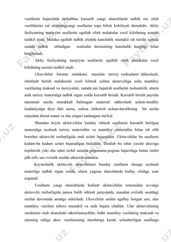 i evristik usulda utkazish mumkin. keyinchalik ukituvchi ukuvchilarni bunday usullarni shunga uxshash materilga tadbik etgan xolda, ularni yagona sharoitlarda kullay olishga xam urgatadi. usullarni yangi sharoitlarda kullash ukituvchilar tomonidan avvalga ukituvchi raxbarligida jamoa bulib ishlash jarayepida, masalan evristik usuldagi suxbat davomida amalga oshiriladi. ukuvchilar usulni egallay borgan sari, ular mantikiy vazifani tobora mustakil va anik bajara oladilar. ular ukituvchining xarakatini endi shunchaki takrorlamaydilar, balki mantikiy vazifaniig maksadi va ularning oldiga ukuv vazifasinimg shartlariga karab, uzlashtirilgan usullarga tayangan xolda ish olib boradiloar- foydalanadigan usullar soni asta-sekin kupaya boradi,ukuvchilarning malakalarning tadbik etiladigan ob'yektlar murakkablasha boradi, shu bilan birga tobora kuprok tuplanib borgan bilimlardan foydalaniladi. malakani egallab olish darajasi akliy faoliyat usullarini boshka sharoitlarga tadbik etishda kanchalik mustakil ish tutilishi xamda shu usullarni tadbik etiladigan xodisalar doirasining kanchalik kengligi bilan belgilamadi. tarixni uqitish davomida ukuvchilar tafakkurini ustira borish yuzasidan olib boriladigan ish xar bir pedagogi ing u mumiy vazifalaridan biridir,xamda fan va ukuv …