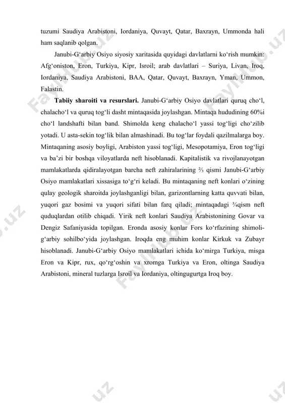 qiladi. inten​siv ijtimoiy o‘zgarishlar yo‘lini tanlagan respublikalar – afg‘oniston, yaman, suriya, iroq, livan. monarxiya tuzumi saudiya arabistoni, iordaniya, quvayt, qatar, baxrayn, ummonda hali ham saqlanib qolgan. janubi-g‘arbiy osiyo siyosiy xaritasida quyidagi davlatlarni ko‘rish mumkin: afg‘oniston, eron, turkiya, kipr, isroil; arab davlatlari – suriya, livan, iroq, iordaniya, saudiya arabistoni, baa, qatar, quvayt, baxrayn, yman, ummon, falastin. tabiiy sharoiti va resurslari. janubi-g‘arbiy osiyo davlatlari quruq cho‘l, chalacho‘l va quruq tog‘li dasht mintaqasida joylashgan. mintaqa hududining 60%i cho‘l landshafti bilan band. shimolda keng chalacho‘l yassi tog‘ligi cho‘zilib yotadi. u asta-sekin tog‘lik bilan almashinadi. bu tog‘lar foydali qazilmalarga boy. mintaqaning asosiy boyligi, arabiston yassi tog‘ligi, mesopotamiya, eron tog‘ligi va ba’zi bir boshqa viloyatlarda neft hisoblanadi. kapitalistik va rivojlanayotgan mamlakatlarda qidirala​yotgan barcha neft zahiralarining ⅔ qismi janubi-g‘arbiy osiyo mamla​katlari xissasiga to‘g‘ri keladi. bu mintaqaning neft konlari o‘zining qulay geologik sharoitda joylashganligi bilan, garizontlarning katta quvvati bilan, yuqori gaz bosimi va yuqori sifati bilan farq qiladi; …