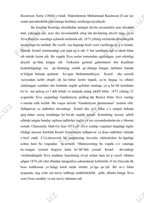 or devonbegi komil shu yo`l bilan o`z xalqini behuda qirg`indan ozroq muddatga bo`lsa-da saqlab qoladi. komilning siyosiy arbob sifatida tutgan bunday oqilona tadbirlari ingliz va rus siyosatdonlarini-da e`tiborini tortadi. chunonchi, mak-ga xan 1873 yil xiva xonligi voqealari haqidagi ingliz tilidagi maxsus kitobida komil xorazmiyni sulhparvar va dono tadbirkor sifatida e`tirof etadi. f.i.lobosevich bu janglarning bevosita ishtirokchisi bo`lganligi uchun ham bu voqeadan ta`sirlanib “matniyozning bu vaqtda o`z vataniga ko`rsatgan xizmati beqiyos katta bo`ldi”deb yozadi. komil devonbegi vazifasidaligida xiva madaniy hayotining rivoji uchun ham ko`p xayrli ishlarni qilgan 1874 yili chet ellardan tipografiya uskunalarini keltirtirib, o`rta osiyoda ilk bora toshbosma yo`lidagi kitob nashr etishni yo`lga qo`ydi. bir so`z bilan aytganda, eng yirik ma`naviy tadbirga tashkilotchilik qildi, albatta bunga xiva xoni feruz moddiy va ma`naviy rahnamo edi. anglashiladiki, komilning butun sa`y-harakatlari yurt tinchligi, osoyishtaligi yo`lida xonlikning rusiya imperiyasi bilan munosabatlarini yaxshilash, xalqning madaniy hayotini rivojlantirish uchun edi. afsuski, uning bunday xayrli amallari qadrlanmadi, …