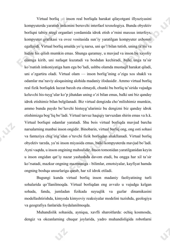 qo’l bilan tutish, uning ta’mi va hidini his qilish mumkin emas. shunga qaramay, u mavjud va inson bu xayoliy olamga kirib, uni nafaqat kuzatadi va boshdan kechiradi, balki unga ta’sir ko’rsatish imkoniyatiga ham ega bo’ladi, ushbu olamda mustaqil harakat qiladi, uni o’zgartira oladi. virtual olam — inson borlig’ining o’ziga xos shakli va odamlar ma’naviy aloqasining alohida madaniy ifodasidir. ammo virtual borliq real fizik borliqdek lazzat baxsh eta olmaydi, chunki bu borliq ta’sirida vujudga keluvchi his-tuyg’ular ko’p jihatdan uning o’zi bilan emas, balki uni biz qanday idrok etishimiz bilan belgilanadi. biz virtual dengizda cho’milishimiz mumkin, ammo bunda paydo bo’luvchi histuyg’ularimiz bu dengizni biz qanday idrok etishimizga bog’liq bo’ladi. virtual tarvuz haqiqiy tarvuzdan shirin emas va h.k. virtual borliqni odamlar yaratadi. shu bois virtual borliqda mavjud barcha narsalarning manbai inson ongidir. binobarin, virtual borliq ong, ong osti sohasi va fantaziya chig’irig’idan o’tuvchi fizik borliqdan shakllanadi. virtual borliq obyektiv tarzda, ya’ni inson miyasida …