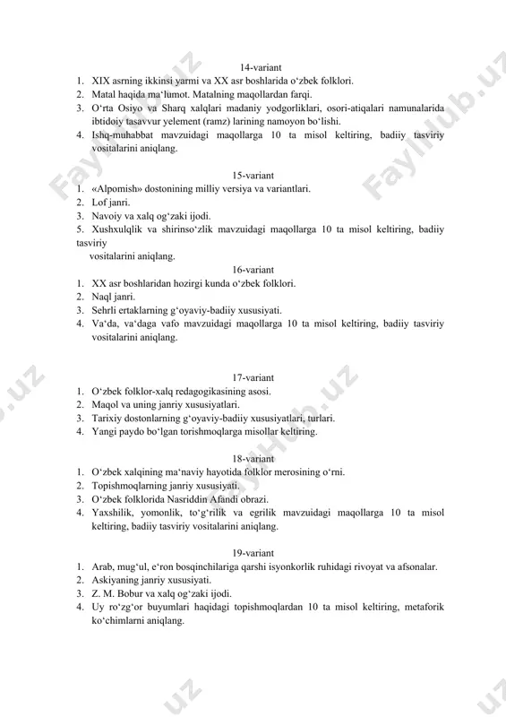 italarini aniqlang. 17-variant 1. o‘zbek folklor-xalq redagogikasining asosi. 1. maqol va uning janriy xususiyatlari. 1. tarixiy dostonlarning g‘oyaviy-badiiy xususiyatlari, turlari. 1. yangi paydo bo‘lgan torishmoqlarga misollar keltiring. 18-variant 1. o‘zbek xalqining ma‘naviy hayotida folklor merosining o‘rni. 1. topishmoqlarning janriy xususiyati. 1. o‘zbek folklorida nasriddin afandi obrazi. 1. yaxshilik, yomonlik, to‘g‘rilik va egrilik mavzuidagi maqollarga 10 ta misol keltiring, badiiy tasviriy vositalarini aniqlang. 19-variant 1. arab, mug‘ul, e‘ron bosqinchilariga qarshi isyonkorlik ruhidagi rivoyat va afsonalar. 1. askiyaning janriy xususiyati. 1. z. m. bobur va xalq og‘zaki ijodi. 1. uy ro‘zg‘or buyumlari haqidagi topishmoqlardan 10 ta misol keltiring, metaforik ko‘chimlarni aniqlang. 20-variant 1. abu ali ibn sino haqidagi afsona va rivoyatlar. 1. termalar haqida ma‘lumot. 1. «go‘ro‘g‘lining tug‘ilishi» dostonining sujeti va kompozisiyasi, o‘xshatish, sifatlash, mubolag‘a va boshqa badiiy-tasviriy vositalarning qo‘llanishi. 1. hayvon va parrandalar haqidagi topishmoqlardan 10 ta misol keltiring, metaforik ko‘chimlarni aniqlang. 21-variant 1. maqollarning yozma adabiyotda keng qo‘llanilishi. 1. folklor …