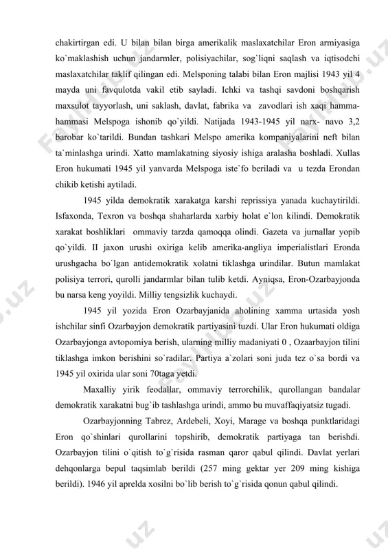 ning milliy madaniyati 0 , ozaarbayjon tilini tiklashga imkon berishini so`radilar. partiya a`zolari soni juda tez o`sa bordi va 1945 yil oxirida ular soni 70taga yetdi. maxalliy yirik feodallar, ommaviy terrorchilik, qurollangan bandalar demokratik xarakatni bug`ib tashlashga urindi, ammo bu muvaffaqiyatsiz tugadi. ozarbayjonning tabrez, ardebeli, xoyi, marage va boshqa punktlaridagi eron qo`shinlari qurollarini topshirib, demokratik partiyaga tan berishdi. ozarbayjon tilini o`qitish to`g`risida rasman qaror qabul qilindi. davlat yerlari dehqonlarga bepul taqsimlab berildi (257 ming gektar yer 209 ming kishiga berildi). 1946 yil aprelda xosilni bo`lib berish to`g`risida qonun qabul qilindi. demokratlar yangi gilam tuqish fabrikasi, har-xil ustaxonalar, artellar ochdilar. tabrozda ozarbayjon davlat universiteti ochildi. madaniyatni, sog`liqni saqlash, sosial ta`minot, shaharlarni qayta ta`mirlash borasida ko`pgina ishlar amalga oshirildi. 1945 yil oxirida shimoliy qurdistonda progressiv kayfiyatdagi kurd savdogarlari, intellegensiya, dindorlari qurdiston demokratik partiyasini tuzdilar. demokratik – harakat eronning boshqa joylariga movandaron, xurosan, isfaxon, karmana, fors va xuzestanga yoyildi. ko`p minglab dehqonlar o`z …
