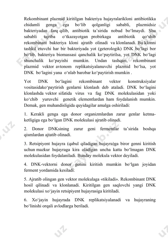 or konstruksiya o‘z tarkibida antibiotikka chidamlilik geni bo‘lganligi uchun maxsus yaratilgan plazmidsiz, ya’ni antibiotikka chidamsiz shtamm hujayralariga kiritildi. rekombinant plazmid kiritilgan bakteriya hujayralarikloni antibiotikka chidamli genga ega bo‘lib qolganligi sababli, plazmidsiz bakteriyadan farq qilib, antibiotik ta’sirida nobud bo‘lmaydi. shu sababli tajriba o‘tkazayotgan probirkaga antibiotik qo‘shib rekombinant bakteriya kloni ajratib olinadi va klonlanadi. bu klonni tashkil etuvchi har bir bakteriyada yot (geterologik) dnk bo‘lagi bor bo‘lib, bakteriya biomassasi qanchalik ko‘paytirilsa, yot dnk bo‘lagi shunchalik ko‘payishi mumkin. undan tashqari, rekombinant plazmid vektor avtonom replikatsiyalanuvchi plazmid bo‘lsa, yot dnk bo‘lagini yana o‘nlab barobar ko‘paytirish mumkin . yot dnk bo‘lagini rekombinant vektor konstruksiyalar vositasidako‘paytirish genlarni klonlash deb ataladi. dnk bo‘lagini klonlashda vektor sifatida virus va fag dnk molekulasidan yoki ko‘chib yuruvchi genetik elementlardan ham foydalanish mumkin. demak, gen muhandisligida quyidagilar amalga oshiriladi: 1. kerakli genga ega donor organizmlardan zarur genlar ketma-ketligiga ega bo‘lgan dnk molekulasi ajratib olinadi. 2. donor dnksining zarur geni fermentlar ta’sirida …