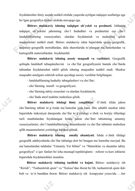 amaliy ahamiyati. ishda o`zbek tilidagi geografik adabiyotlarda cho`llar tabiatiga doir bo`lmagan ma`lumotlar mavjud. bu ma`lumotlardan talabalar “umumiy yer bilimi” va “materiklar va okeanlar tabiiy geografiyai” o`quv fanlari bo`icha mustaqil topshiriqlarni – referat va kurs ishlarini bajarishda foydalanishlari mumkin. bitiruv malakaviy ishining tuzilishi va hajmi. bitiruv malakaviy ish “kirish”, “tushuntirish qism” va “xulosa”dan iborat bo`lib, tushuntirish qism ikki bob va to`rt banddan iborat. bitiruv malakaviy ish kompyuter yozuvida ….bet (kilobayt) dan iborat bo`lib, ishning tushuntitish qismi taqriban… so`zda bayon qilingan. bitiruv malakaviy ishga uning mazmumini ixchamroq bayon qilishga imkon beradigan ….jadval, …rasm va kartosxema ilova qlindi. bitiruv malakaviy ishini bajarishda tog`li hududlar tabiatining muayyan jihatlari yoritilgan o`zbek va horijiy tillardagi adabiyotlar va kartografik manbalardagi ilmiy-nazariy va amaliy sajiyadagi masalalar o`rganildi va tahlil qilindi. bitiruv malakaviy ishni bajarishda ish mavzusiga bevosita bog`liq bo`lgan o`zbek va horijiy tillardagi ….nomdagi adabiyotdan, internet materiallaridan foydalanildi. i bob. geografik qobiqda landshaftlarning tabaqalashuvi va cho`llar geografiyasi i.1. …