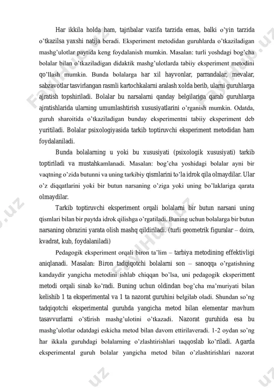 qilingan laboratoriyalarda turli asboblar yordami bilan o’tkaziladi. tabiiy eksperimentda biror psixik protsess o’rganilayotganda maxsus sharoit yuzaga keltiriladi. bolalar psixologiyasida eksperimentning har ikkala turidan keng foydalaniladi. biroq bu metodlardan bolalar psixiologiyasida foydalanishning o’ziga xos tomoni shundaki, bog’cha yoshidagi bolalar laboratoriya sharoitida o’tkaziladigan eksperimentlar bilan tabiiy sharoitda o’tkaziladigan eksperimentlarning farqiga bormaydilar. har ikkila holda ham, tajribalar vazifa tarzida emas, balki o’yin tarzida o’tkazilsa yaxshi natija beradi. eksperiment metodidan guruhlarda o’tkaziladigan mashg’ulotlar paytida keng foydalanish mumkin. masalan: turli yoshdagi bog’cha bolalar bilan o’tkaziladigan didaktik mashg’ulotlarda tabiiy eksperiment metodini qo’llash mumkin. bunda bolalarga har xil hayvonlar, parrandalar, mevalar, sabzavotlar tasvirlangan rasmli kartochkalarni aralash xolda berib, ularni guruhlarga ajratish topshiriladi. bolalar bu narsalarni qanday belgilariga qarab guruhlarga ajratishlarida ularning umumlashtirish xususiyatlarini o’rganish mumkin. odatda, guruh sharoitida o’tkaziladigan bunday eksperimentni tabiiy eksperiment deb yuritiladi. bolalar psixologiyasida tarkib toptiruvchi eksperiment metodidan ham foydalaniladi. bunda bolalarning u yoki bu xususiyati (psixologik xususiyati) tarkib toptiriladi va mustahkamlanadi. masalan: bog’cha …