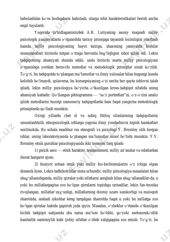 ida farq bor-yо‘qligini tekshirishdi. tadqiqot asosan о‘z-о‘zini analiz qilish metodi yordamida о‘tkazilgan bо‘lib, ayollarga turli savollar orqali о‘z shaxsiga xos xususiyatlarni, о‘zidagi etakchi sifatlarni aniqlash va ba’zi psixologik holatlarga baho berish topshirig‘i berildi. lekin javoblarning sifati, tо‘liqligi ayollarning bilim saviyasiga va ijtimoiy aloqalar tizimida tutgan о‘rniga bog‘liq bо‘lib chiqdi. uyda о‘tirgan ayollar kо‘p hollarda qо‘yilgan savolni ham anglamasliklari ma’lum bо‘ldi. luriya shu narsaga iqror bо‘ldiki, о‘zbeklardagi ong asosan boshqa odamlar fikriga bog‘liq ekanligi, tobelik psixologiyasi kuchliligini aniqladi. masalan, ayollarga о‘zidagi yomon sifatlarni aytish topshirig‘i berilganda, ular yomon kо‘shnilarni kо‘rsatishar va umuman о‘z-о‘zini baholashdan kо‘ra boshqalarni baholash, ularga sifat harakteristikalari berish ancha engil tuyulardi. yuqorida ta’kidlaganimizdek a.r. luriyaning asosiy maqsadi milliy psixologik xususiyatlarni о‘rganishda tarixiy prinsipga tayanish lozimligini isbotlash hamda milliy psixologiyaning hayot tarziga, shaxsning jamiyatda kishilar munosabatlari tizimida tutgan о‘rniga bevosita bog‘liqligini isbot qilish edi. lekin tadqiqotning ahamiyati shunda ediki, unda birinchi marta milliy psixologiyani о‘rganishga yordam beruvchi metodlar va …
