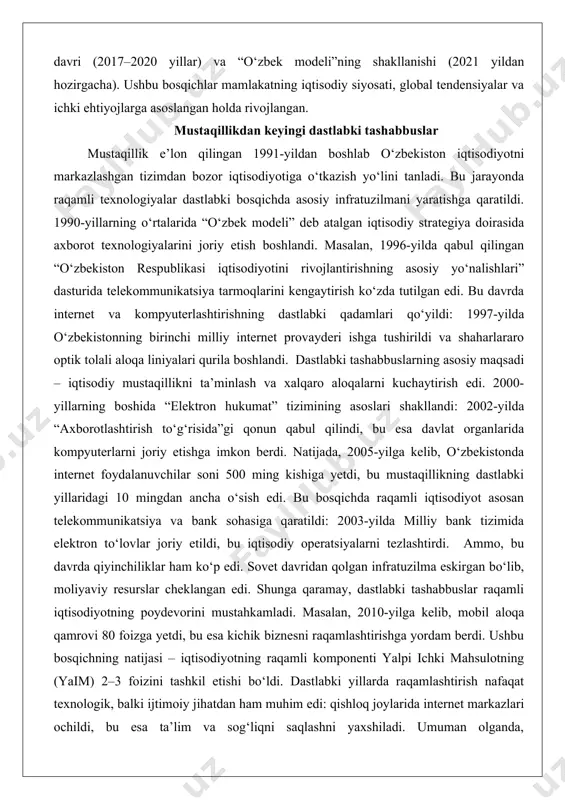 davlat organlarida kompyuterlarni joriy etishga imkon berdi. natijada, 2005-yilga kelib, o‘zbekistonda internet foydalanuvchilar soni 500 ming kishiga yetdi, bu mustaqillikning dastlabki yillaridagi 10 mingdan ancha o‘sish edi. bu bosqichda raqamli iqtisodiyot asosan telekommunikatsiya va bank sohasiga qaratildi: 2003-yilda milliy bank tizimida elektron to‘lovlar joriy etildi, bu iqtisodiy operatsiyalarni tezlashtirdi. ammo, bu davrda qiyinchiliklar ham ko‘p edi. sovet davridan qolgan infratuzilma eskirgan bo‘lib, moliyaviy resurslar cheklangan edi. shunga qaramay, dastlabki tashabbuslar raqamli iqtisodiyotning poydevorini mustahkamladi. masalan, 2010-yilga kelib, mobil aloqa qamrovi 80 foizga yetdi, bu esa kichik biznesni raqamlashtirishga yordam berdi. ushbu bosqichning natijasi – iqtisodiyotning raqamli komponenti yalpi ichki mahsulotning (yaim) 2–3 foizini tashkil etishi bo‘ldi. dastlabki yillarda raqamlashtirish nafaqat texnologik, balki ijtimoiy jihatdan ham muhim edi: qishloq joylarida internet markazlari ochildi, bu esa ta’lim va sog‘liqni saqlashni yaxshiladi. umuman olganda, mustaqillikdan keyingi dastlabki tashabbuslar raqamli iqtisodiyotni “asosiy infratuzilma” bosqichiga olib keldi, keyingi islohotlar uchun zamin yaratdi. bu jarayon mamlakatning …