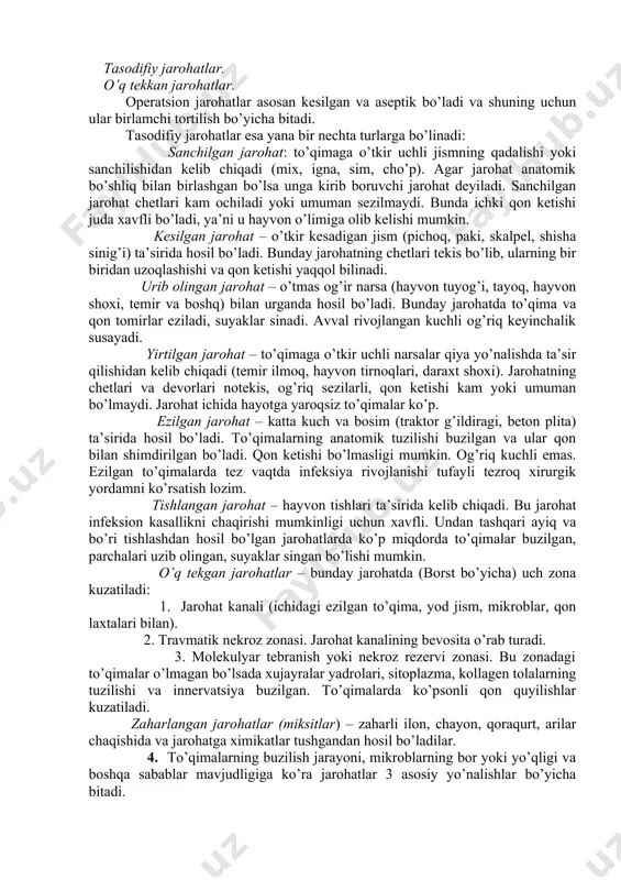 bir – biriga o’xshasa ham ammo oralarida sezilarli farq bor. shuning uchun jarohatlar quyidagi asosiy turlarga bo’linadi. operatsion jarohatlar. tasodifiy jarohatlar. o’q tekkan jarohatlar. operatsion jarohatlar asosan kesilgan va aseptik bo’ladi va shuning uchun ular birlamchi tortilish bo’yicha bitadi. tasodifiy jarohatlar esa yana bir nechta turlarga bo’linadi: sanchilgan jarohat: to’qimaga o’tkir uchli jismning qadalishi yoki sanchilishidan kelib chiqadi (mix, igna, sim, cho’p). agar jarohat anatomik bo’shliq bilan birlashgan bo’lsa unga kirib boruvchi jarohat deyiladi. sanchilgan jarohat chetlari kam ochiladi yoki umuman sezilmaydi. bunda ichki qon ketishi juda xavfli bo’ladi, ya’ni u hayvon o’limiga olib kelishi mumkin. kesilgan jarohat – o’tkir kesadigan jism (pichoq, paki, skalpel, shisha sinig’i) ta’sirida hosil bo’ladi. bunday jarohatning chetlari tekis bo’lib, ularning bir biridan uzoqlashishi va qon ketishi yaqqol bilinadi. urib olingan jarohat – o’tmas og’ir narsa (hayvon tuyog’i, tayoq, hayvon shoxi, temir va boshq) bilan urganda hosil bo’ladi. bunday jarohatda to’qima va qon tomirlar eziladi, …