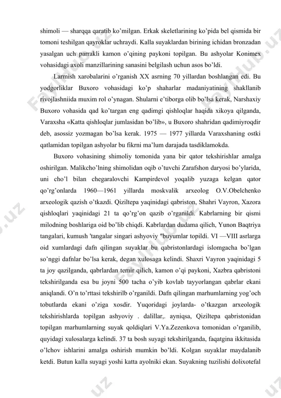 dudama qilich, yunon baqtriya tangalari, kumush 'tangalar singari ashyoviy "buyumlar topildi. vi —viii asrlarga oid xumlardagi dafn qilingan suyaklar bu qabristonlardagi islomgacha bo’lgan so’nggi dafnlar bo’lsa kerak, degan xulosaga kelindi. shaxri vayron yaqinidagi 5 ta joy qazilganda, qabrlardan temir qilich, kamon o’qi paykoni, xazbra qabristoni tekshirilganda esa bu joyni 500 tacha o’yib kovlab tayyorlangan qabrlar ekani aniqlandi. o’n to’rttasi tekshirilb o’rganildi. dafn qilingan marhumlarning yog’och tobutlarda ekani o’ziga xosdir. yuqoridagi joylarda- o’tkazgan arxeologik tekshirishlarda topilgan ashyoviy . dalillar,. ayniqsa, qiziltepa qabristonidan topilgan marhumlarning suyak qoldiqlari v.ya.zezenkova tomonidan o’rganilib, quyidagi xulosalarga kelindi. 37 ta bosh suyagi tekshirilganda, faqatgina ikkitasida o’lchov ishlarini amalga oshirish mumkin bo’ldi. kolgan suyaklar maydalanib ketdi. butun kalla suyagi yoshi katta ayolniki ekan. suyakning tuzilishi dolixotefal — cho’ziq bosh —evropoid irqiga oid bo’lib chikdi. ossuariylar biridan topilgan bosh suyagi birmuncha maydalangan bo’lsa —da, tekshirish olib borish imkonini berdi. bu ashyo v —vi asrlarga oid bo’lib evropoid irqiga mansub …