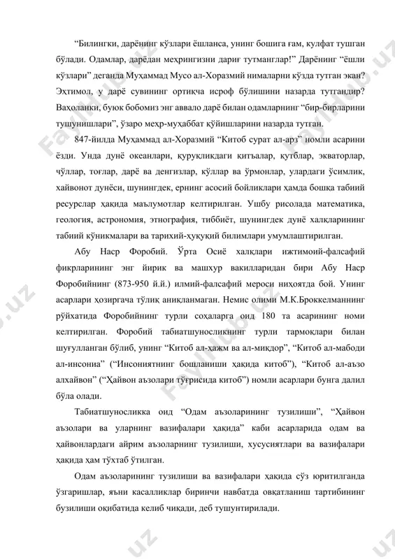 табиий ва инсон қўли билан яратиладиган сунъий нарсаларни ажратган. шунингдек, у табиий нарсалар табиат томонидан яратилганлигини ва бунда инсон омилининг таъсири катта эканиигини, табиий ва сунъий танлаш ҳамда табиатга кўрсатиладиган бошқа таъсирларни атрофлича баҳолаган. абу райҳон беруний (973-1048 й.й.) коинотдаги ҳодисаларни тараққиёт қонунлари, нарса ва ҳодисаларнинг ўзаро таъсири билан тушунтиришга уринади. олим ердаги баъзи ҳодисаларни қуёшнинг таъсири орқали изоҳлайди. берунийнинг фикрича, ердаги ўсимлик ва ҳайвонот оламининг яшаши учун зарур имкониятлар чекланган. лэкин ўсимлик ва хайвонлар доимо кўпайишга интилади ва шу мақсадда курашади. берунийнинг табиатшунос сифатида қуйидагича фикрлари ҳанузгача ўз долзарблигини йўқотмаган: “экин ва насл қолдириш билан дунё тўлиб бораверади. гарчи дунё чекланган бўлсада, кунлар ўтиши билан бу икки ўсиш натижасида кўпайиш чекланмайди. агар ўсимликлардан ёки жониворлардан бирор хилининг ўсишига шароит бўлмай, ўсишдан тўхтаса ҳам, бошқаларида бу аҳвол бўлмайди. улар бирданига пайдо бўлиб, бирданига йўқолиб кетмайди. борди-ю ер юзини бир хил дарахт ёки бир хил хайвон бутунлай қоплаб олса, бу ҳолда …