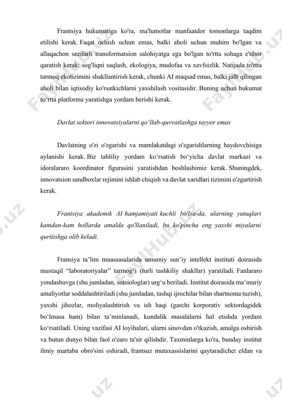 qaratish kerak: sog'liqni saqlash, ekologiya, mudofaa va xavfsizlik. natijada to'rtta tarmoq ekotizimini shakllantirish kerak, chunki ai maqsad emas, balki jalb qilingan aholi bilan iqtisodiy ko'rsatkichlarni yaxshilash vositasidir. buning uchun hukumat to‘rtta platforma yaratishga yordam berishi kerak. davlat sektori innovatsiyalarni qo‘llab-quvvatlashga tayyor emas davlatning o'zi o'zgarishi va mamlakatdagi o'zgarishlarning haydovchisiga aylanishi kerak. biz tahliliy yordam ko‘rsatish bo‘yicha davlat markazi va idoralararo koordinator figurasini yaratishdan boshlashimiz kerak. shuningdek, innovatsion sandboxlar rejimini ishlab chiqish va davlat xaridlari tizimini o'zgartirish kerak. frantsiya akademik ai hamjamiyati kuchli bo'lsa-da, ularning yutuqlari kamdan-kam hollarda amalda qo'llaniladi, bu ko'pincha eng yaxshi miyalarni quritishga olib keladi. fransiya taʼlim muassasalarida umumiy sunʼiy intellekt instituti doirasida mustaqil “laboratoriyalar” tarmogʻi (turli tashkiliy shakllar) yaratiladi. fanlararo yondashuvga (shu jumladan, sotsiologlar) urg‘u beriladi. institut doirasida ma’muriy amaliyotlar soddalashtiriladi (shu jumladan, tashqi ijrochilar bilan shartnoma tuzish), yaxshi jihozlar, moliyalashtirish va ish haqi (garchi korporativ sektordagidek bo‘lmasa ham) bilan ta’minlanadi, kundalik masalalarni hal etishda yordam ko‘rsatiladi. …