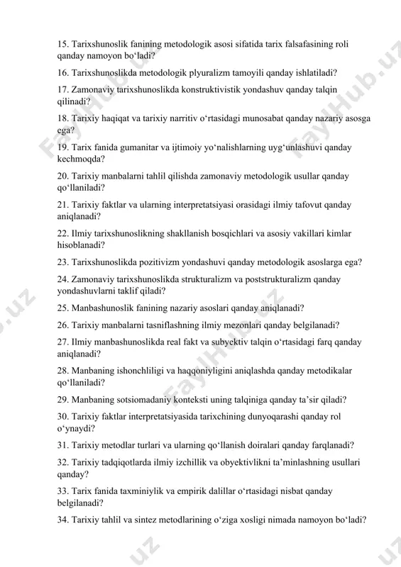 asidagi munosabat qanday nazariy asosga ega? 19. tarix fanida gumanitar va ijtimoiy yo‘nalishlarning uyg‘unlashuvi qanday kechmoqda? 20. tarixiy manbalarni tahlil qilishda zamonaviy metodologik usullar qanday qo‘llaniladi? 21. tarixiy faktlar va ularning interpretatsiyasi orasidagi ilmiy tafovut qanday aniqlanadi? 22. ilmiy tarixshunoslikning shakllanish bosqichlari va asosiy vakillari kimlar hisoblanadi? 23. tarixshunoslikda pozitivizm yondashuvi qanday metodologik asoslarga ega? 24. zamonaviy tarixshunoslikda strukturalizm va poststrukturalizm qanday yondashuvlarni taklif qiladi? 25. manbashunoslik fanining nazariy asoslari qanday aniqlanadi? 26. tarixiy manbalarni tasniflashning ilmiy mezonlari qanday belgilanadi? 27. ilmiy manbashunoslikda real fakt va subyektiv talqin o‘rtasidagi farq qanday aniqlanadi? 28. manbaning ishonchliligi va haqqoniyligini aniqlashda qanday metodikalar qo‘llaniladi? 29. manbaning sotsiomadaniy konteksti uning talqiniga qanday ta’sir qiladi? 30. tarixiy faktlar interpretatsiyasida tarixchining dunyoqarashi qanday rol o‘ynaydi? 31. tarixiy metodlar turlari va ularning qo‘llanish doiralari qanday farqlanadi? 32. tarixiy tadqiqotlarda ilmiy izchillik va obyektivlikni ta’minlashning usullari qanday? 33. tarix fanida taxminiylik va empirik dalillar o‘rtasidagi nisbat qanday belgilanadi? …