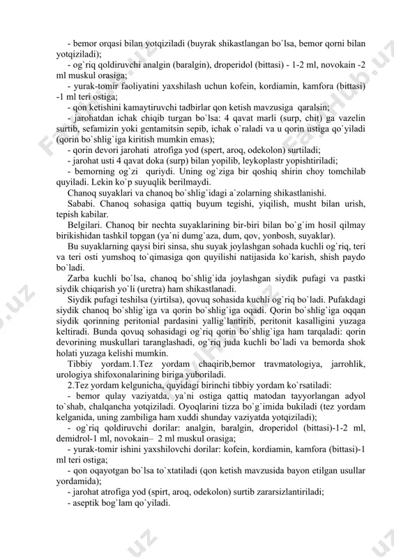 aoliyatini yaxshilash uchun kofein, kordiamin, kamfora (bittasi) -1 ml teri ostiga; - qon ketishini kamaytiruvchi tadbirlar qon ketish mavzusiga qaralsin; - jarohatdan ichak chiqib turgan bo`lsa: 4 qavat marli (surp, chit) ga vazelin surtib, sefamizin yoki gentamitsin sepib, ichak o`raladi va u qorin ustiga qo`yiladi (qorin bo`shlig`iga kiritish mumkin emas); - qorin devori jarohati atrofiga yod (spert, aroq, odekolon) surtiladi; - jarohat usti 4 qavat doka (surp) bilan yopilib, leykoplastr yopishtiriladi; - bemorning og`zi quriydi. uning og`ziga bir qoshiq shirin choy tomchilab quyiladi. lekin ko`p suyuqlik berilmaydi. chanoq suyaklari va chanoq bo`shlig`idagi a`zolarning shikastlanishi. sababi. chanoq sohasiga qattiq buyum tegishi, yiqilish, musht bilan urish, tepish kabilar. belgilari. chanoq bir nechta suyaklarining bir-biri bilan bo`g`im hosil qilmay birikishidan tashkil topgan (ya`ni dumg`aza, dum, qov, yonbosh, suyaklar). bu suyaklarning qaysi biri sinsa, shu suyak joylashgan sohada kuchli og`riq, teri va teri osti yumshoq to`qimasiga qon quyilishi natijasida ko`karish, shish paydo bo`ladi. zarba …