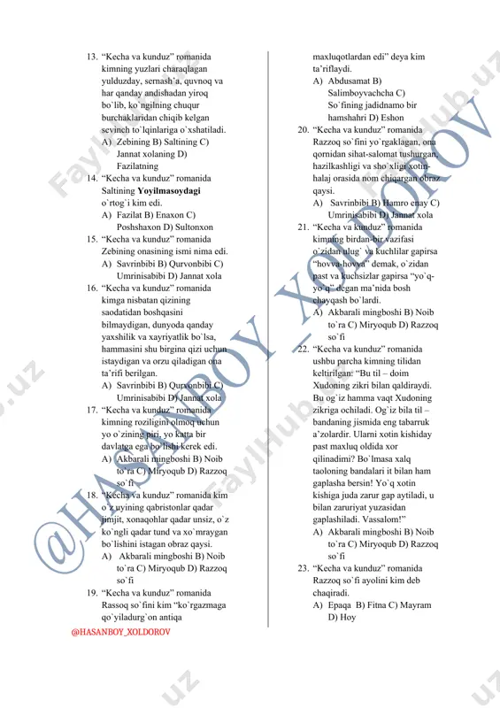 romanida zebi va salti maslahatlashib qishloqqa chiqib kelish maqsadi haqliligini nimaga qiyoslashadi. a) shamolning daydishiga b) ariqdagi suvning muz tagidan chiqishiga c) maysalarning unib chiqishiga d) daraxtlarning gullashiga 12. “kecha va kunduz” romanida kimning ko`rpaning katta-katta qavig`iga tikilgan andishalik ko`zlari hovur bosgan oynakning betiga o`xshatiladi. a) zebining b) saltining c) jannat xolaning d) fazilatning 13. “kecha va kunduz” romanida kimning yuzlari charaqlagan yulduzday, sernash’a, quvnoq va har qanday andishadan yiroq bo`lib, ko`ngilning chuqur burchaklaridan chiqib kelgan sevinch to`lqinlariga o`xshatiladi. a) zebining b) saltining c) jannat xolaning d) fazilatning 14. “kecha va kunduz” romanida saltining yoyilmasoydagi o`rtog`i kim edi. a) fazilat b) enaxon c) poshshaxon d) sultonxon 15. “kecha va kunduz” romanida zebining onasining ismi nima edi. a) savrinbibi b) qurvonbibi c) umrinisabibi d) jannat xola 16. “kecha va kunduz” romanida kimga nisbatan qizining saodatidan boshqasini bilmaydigan, dunyoda qanday yaxshilik va xayriyatlik bo`lsa, hammasini shu birgina qizi uchun istaydigan va orzu …