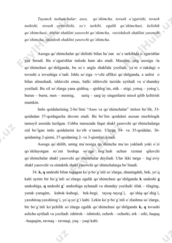 begi; tayoq–tayog`i, qo`shiq–qo`shig`i, yaxshiroq-yaxshirog`i, yo`q-yo`g`i kabi. lekin ko`p bo`g`inli o`zlashma so`zlarga, bir bo`g`inli ko`pchilik so`zlarga egalik qo`shimchasi qo`shilganda k, q tovushi aslicha aytiladi va yoziladi: ishtirok – ishtiroki, ocherk – ocherki, erk – erki, huquq –huquqim, ravnaq – ravnaqi, yuq – yuqi kabi. 35. quyidagi qo`shimchalar qo`shilishi bilan so`zning tarkibida tovush tushadi yoki ortadi: 1) o`rin, qorin, burun, o`g`il, bo`yin, ko`ngil kabi ba`zi so`zlarga egalik qo`shimchasi qo`shilganda, qayir, ayir kabi fe`llarga nisbat shaklini yasovchi -il qo`shimchasi qo`shilganda, ikki, olti, yetti so`zlariga -ov, -ala qo`shimchalari qo`shilganda ikkinchi bo`g`indagi unli aytilmaydi va yozilmaydi: o`rin–o`rnim, qorin–qorni, burun– burning, o`gil–o`g`ling, ko`ngil–ko`ngli, yarim–yarmi; qayir– qayril, ulug`– ulg`ay, sariq–sarg`ay, ikki–ikkov, ikki–ikkala, yetti–yettov kabi; 2) u, bu, shu, o`sha olmoshlariga -da, -dan, -day, -dagi, -da, -gach, -cha qo`shimchalari qo`shilganda n tovushi qo`shib aytiladi va shunday yoziladi: unda, bunday, shunda, o`shancha kabi; bu olmoshlarga egalik qo`shimchalari quyidagicha qo`shiladi: buningiz, o`shanisi kabi; 3) o, o`, u, e unlilari bilan …