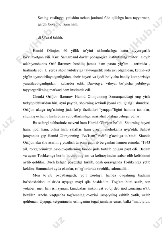 musiqiylik esa o’zbek xalq qo’shiqlariga, ayniqsa, katta ashula yo’liga juda mos keladi. tinglab ko’r-da, - hamid olimjon shunday dedi-da, g’azalni hirgoyi qila boshladi: na bo’l-g’ay bir na-fas men ham ya-no-g’ing uz-ra xol bo’l-sam, ma-fo-iy-lun ma-fo-iy-lun ma-fo-iy-lun ma-fo-iy-lun”. g’azalni juda go’zal xirgoyi qilib bo’lib, shoir: “ko’rdingmi, - deb yana menga murojat qildi, - vazn hatto har bir misrada biror bir tasviriy vositani qo’llashga mone’lik qilmaydi .lekin eng asosiy masala fidoiy oshiqning ruhini bera bilishda edi . shukrki,vaznni tanlab topa oldik.boshqa vazn yo “sho’xroq” chiqar yoki “kaltalik” qilardi.chunki she’rda ifodalanmoqchi bo’lgan poetik mazmun vaznni belgilashi kerak.bu narsa,to’g’rirog’i,butun ijod jarayoniga taaluqlidir”. nonushta paytida g’azal yangi tinglovchilarga ham o’qib berildi. mengina emas, o’tirganlarning hammasini ham qalbi larzaga keldi guyo. har qachon shu g’azal xotiramga kelsa, o’sha kunni eslayman. ko’z o’ngimda ijod to’lg’og’ida zahmat chekkan hamid olimjonning mehnatkash qiyofasi keladi”. * * * g’azal sevgi mavzuda yozilgan bo’lib, unda fidoyi oshiqning yor visoliga intilishi, unga …