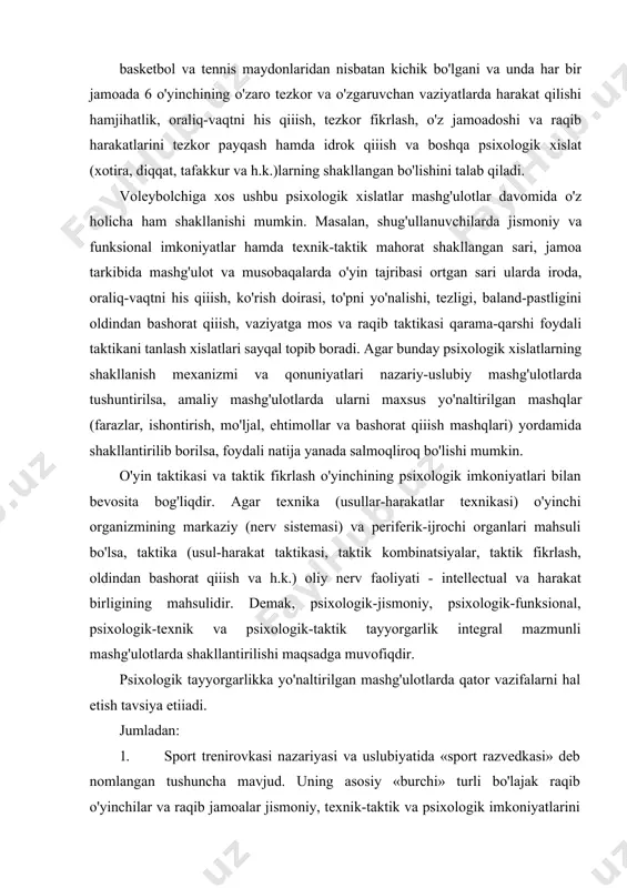 moada 6 o'yinchining o'zaro tezkor va o'zgaruvchan vaziyatlarda harakat qilishi hamjihatlik, oraliq-vaqtni his qiiish, tezkor fikrlash, o'z jamoadoshi va raqib harakatlarini tezkor payqash hamda idrok qiiish va boshqa psixologik xislat (xotira, diqqat, tafakkur va h.k.)larning shakllangan bo'lishini talab qiladi. voleybolchiga xos ushbu psixologik xislatlar mashg'ulotlar davomida o'z holicha ham shakllanishi mumkin. masalan, shug'ulla​nuvchilarda jismoniy va funksional imkoniyatlar hamda texnik-taktik mahorat shakllangan sari, jamoa tarkibida mashg'ulot va musobaqalarda o'yin tajribasi ortgan sari ularda iroda, oraliq-vaqtni his qiiish, ko'rish doirasi, to'pni yo'nalishi, tezligi, baland-pastligini oldindan bashorat qiiish, vaziyatga mos va raqib taktikasi qarama-qarshi foydali taktikani tanlash xislatlari sayqal topib boradi. agar bunday psixologik xislatlarning shakllanish mexanizmi va qonuniyatlari nazariy-uslubiy mashg'ulotlarda tushuntirilsa, amaliy mashg'ulotlarda ularni maxsus yo'naltirilgan mashqlar (farazlar, ishontirish, mo'ljal, ehtimollar va bashorat qiiish mashqlari) yordamida shakllantirilib borilsa, foydali natija yanada salmoqliroq bo'lishi mumkin. o'yin taktikasi va taktik fikrlash o'yinchining psixologik imkoniyatlari bilan bevosita bog'liqdir. agar texnika (usullar-harakatlar texnikasi) o'yinchi organizmining markaziy …