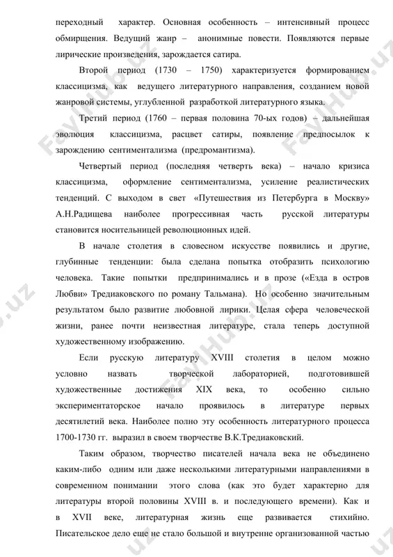 шая эволюция классицизма, расцвет сатиры, появление предпосылок к зарождению сентиментализма (предромантизма). четвертый период (последняя четверть века) – начало кризиса классицизма, оформление сентиментализма, усиление реалистических тенденций. с выходом в свет «путешествия из петербурга в москву» а.н.радищева наиболее прогрессивная часть русской литературы становится носительницей революционных идей. в начале столетия в словесном искусстве появились и другие, глубинные тенденции: была сделана попытка отобразить психологию человека. такие попытки предпринимались и в прозе («езда в остров любви» тредиаковского по роману тальмана). но особенно значительным результатом было развитие любовной лирики. целая сфера человеческой жизни, ранее почти неизвестная литературе, стала теперь доступной художественному изображению. если русскую литературу xviii столетия в целом можно условно назвать творческой лабораторией, подготовившей художественные достижения xix века, то особенно сильно экспериментаторское начало проявилось в литературе первых десятилетий века. наиболее полно эту особенность литературного процесса 1700-1730 гг. выразил в своем творчестве в.к.тредиаковский. таким образом, творчество писателей начала века не объединено каким-либо одним или даже несколькими …