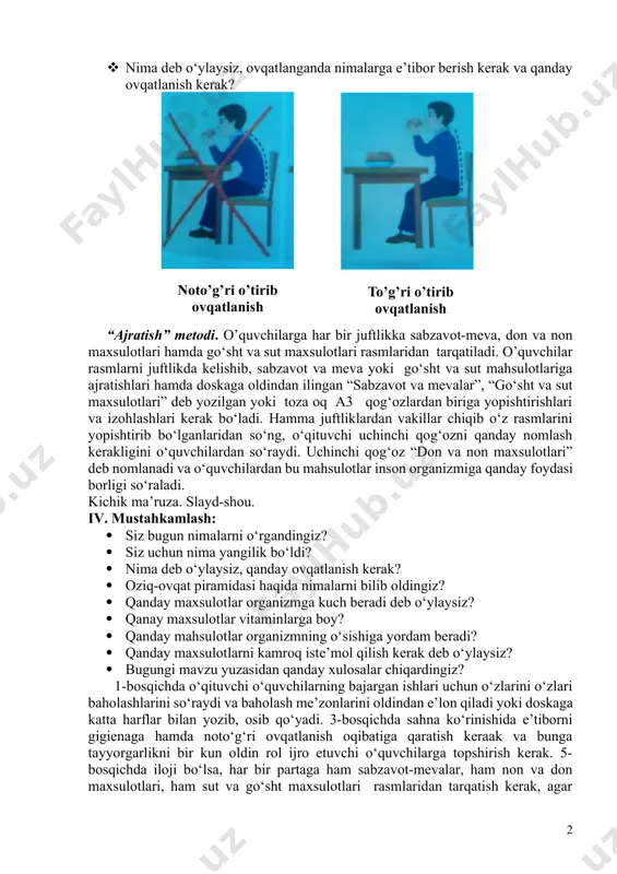 bolasi maktabdan kelib qo‘lini yuvmasdan yuvilmagan mevalarni yeydi va kasal yuo‘lib qoladi... savol-javob: · o’rtog‘ingiz ijro etgan rolda bola qanday kamchiliklarga yo‘l qo‘ydi? · bu borada sizning fikringiz qanaqa? · aslida qanday bo‘lishi kerak edi? · nima deb o‘ylaysiz, ovqatlanganda nimalarga e’tibor berish kerak va qanday ovqatlanish kerak? to’g’ri o’tirib ovqatlanish noto’g’ri o’tirib ovqatlanish “ajratish” metodi. o’quvchilarga har bir juftlikka sabzavot-meva, don va non maxsulotlari hamda go‘sht va sut maxsulotlari rasmlaridan tarqatiladi. o’quvchilar rasmlarni juftlikda kelishib, sabzavot va meva yoki go‘sht va sut mahsulotlariga ajratishlari hamda doskaga oldindan ilingan “sabzavot va mevalar”, “go‘sht va sut maxsulotlari” deb yozilgan yoki toza oq a3 qog‘ozlardan biriga yopishtirishlari va izohlashlari kerak bo‘ladi. hamma juftliklardan vakillar chiqib o‘z rasmlarini yopishtirib bo‘lganlaridan so‘ng, o‘qituvchi uchinchi qog‘ozni qanday nomlash kerakligini o‘quvchilardan so‘raydi. uchinchi qog‘oz “don va non maxsulotlari” deb nomlanadi va o‘quvchilardan bu mahsulotlar inson organizmiga qanday foydasi borligi so‘raladi. kichik ma’ruza. slayd-shou. iv. mustahkamlash: · …