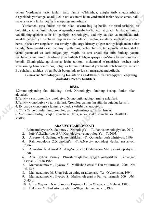 r bilan aloqalari. 2.tarixiy va astronomik xronologiyа. xronologik tadqiqotlarning uslublari. 3.tarixiy xronologiya va tarix fanlari. xronologiyaning fan sifatida vujudga kelishi. 4. evropada xronologiya fanining vujudga kelishi va taraqqiyoti. 5. o‘rta osiyo olimlarining xronologiya rivojlanishiga qo‘shgan hissasi 6. vaqt sanasi birligi. vaqt tushunchasi. hafta, sutka, soat tushunchalari. dastlabki soatlar. adabiyotlarro‘yxati 1.rahmatullayeva o., salomov j. xronologiy. – t., fan va texnologiyalar, 2012. 2. iofe v.g.,choriyev z.u. xronologiya va metrologiyа. –t.,2003. 3. ahrorov n. qadimgi о‘lchov birliklari. –t.: qomuslar bosh tahririyati. 1996. 4. rahmonqulova z.xronologiy. -t.:a.navoiy nomidagi davlat nashriyoti. 2006. 5. ahmedov a. ahmad al -farg‘oniy. -t.: o‘zbekiston milliy ensiklopediyasi. 1998. 6. abu rayhon beruniy. o‘tmish xalqlardan qolgan yodgorliklar. tanlangan asarlar. -t.:fan.1968. 7. mamadazimovm., ilyosov s. malikshoh erasi // fan va turmush. 2004. №4 -5. 43 b. 8. mamadazimov m. ulug‘bek va uning rasadxonasi. -t.: о‘zbekiston. 1994. 9. mamadazimovm., ilyosov s. malikshoh erasi // fan va turmush. 2004. №4-5. 43 b. 10. umar …