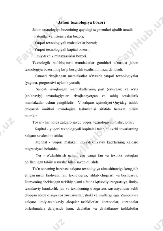 ydi. tuzilishi, xususiyatlari fan-texnika yutuqlari almashinuvi ham erkin, ham tijorat bo’lishi mumkin. yuqori texnologiyali mahsulotlar bozori jahon texnologiya savdosining yetakchi agentlari bo’lgan uchta davlat tomonidan mustahkam o’rin egallaydi. bular aqsh, germaniya va yaponiyadir. ushbu mahsulotlarni ushbu mamlakatlarga eksport qilishning yillik hajmi mos ravishda 700, 530 va 400 milliard dollarni tashkil etadi. jahon bozorlaridan biri bo’lib, rivojlanish sur’ati bo’yicha texnologik almashinuv an’anaviy jahon xo’jalik tovar va kapital oqimlaridan ustun turadi. jahon texnologiya bozori milliy bozorga qaraganda yaxshiroq rivojlangan. bu jarayonda asosiy rolni bosh va sho’ba korxonalar tomonidan ilmiy-tadqiqot ishlari natijalarini almashish uchun maxsus mexanizm yaratgan tmklar o’ynaydi. iqtisodiy rivojlanishning turli bosqichlarida mamlakatlar o’rtasidagi texnologik tafovut texnologiya bozorining kamida ikki bosqichli tuzilishini belgilaydi:asosan sanoati rivojlangan mamlakatlar o’rtasida aylanib yuruvchi yuqori texnologiyalar; o’rta va past texnologiyalar rivojlanayotgan va o’zgartirilayotgan mamlakatlar bozori uchun yangi bo’lishi va ular o’rtasidagi texnologik almashinuv ob’ekti bo’lishi mumkin. kam sonli shtatlarda texnologik resurslarning yuqori konsentratsiyasi.jahon texnologiya bozorining monopollashuv darajasi …