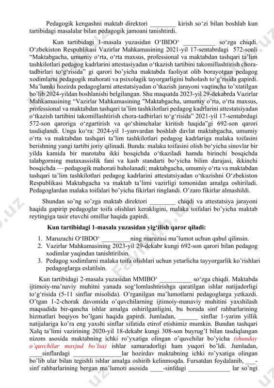 rahbarlarini faoliyatini o’rganib ustama tayinlash to‘g‘risida. ma’ruzachi: ___________ pedagogik kengashni maktab direktori ________ kirish so‘zi bilan boshlab kun tartibidagi masalalar bilan pedagogik jamoani tanishtirdi. kun tartibidagi 1-masala yuzasidan o‘ibdo‘ __________ so‘zga chiqdi. o‘zbekiston respublikasi vazirlar mahkamasining 2021-yil 17-sentabrdagi 572-sonli “maktabgacha, umumiy o‘rta, o‘rta maxsus, professional va maktabdan tashqari ta’lim tashkilotlari pedagog kadrlarini attestasiyadan o‘tkazish tartibini takomillashtirish chora-tadbirlari to‘g‘risida” gi qarori bo’yicha maktabda faoliyat olib borayotgan pedagog xodimlarni pedagogik mahorati va psixolagik tayorgarligini baholash to‘g‘risida gapirdi. ma’lumki hozirda pedagoglarni attestatsiyadan o’tkazish jarayoni vaqtincha to’xtatilgan bo’lib 2024-yildan boshlanishi belgilangan. shu maqsatda 2023-yil 29-dekabrda vazirlar mahkamasining “vazirlar mahkamasining "maktabgacha, umumiy o‘rta, o‘rta maxsus, professional va maktabdan tashqari ta’lim tashkilotlari pedagog kadrlarini attestatsiyadan o‘tkazish tartibini takomillashtirish chora-tadbirlari to‘g‘risida” 2021-yil 17-sentabrdagi 572-son qaroriga o‘zgartirish va qo‘shimchalar kiritish haqida”gi 692-son qarori tasdiqlandi. unga ko‘ra: 2024-yil 1-yanvardan boshlab davlat maktabgacha, umumiy o‘rta va maktabdan tashqari ta’lim tashkilotlari pedagog kadrlariga malaka toifasini berishning yangi tartibi joriy qilinadi. bunda: …