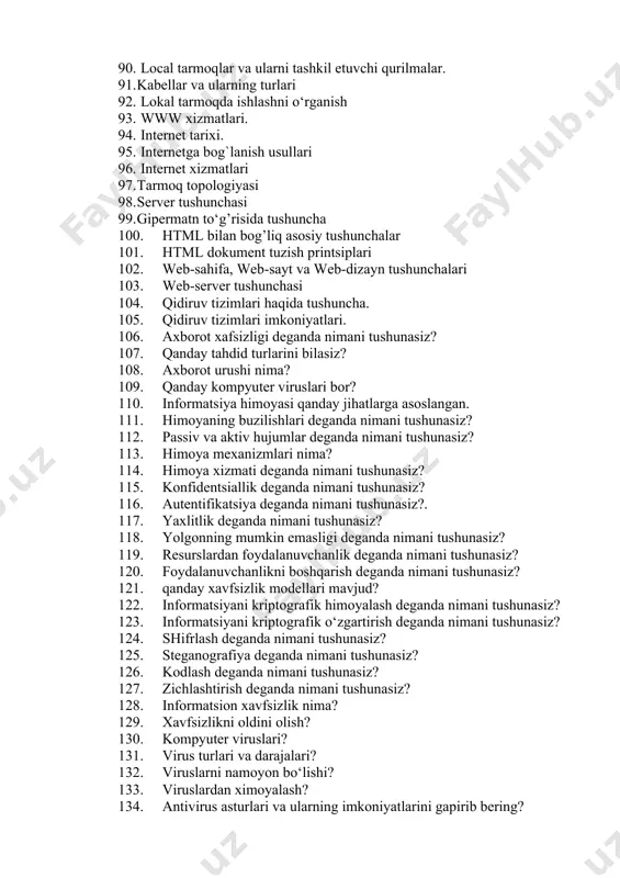 ishlashni o‘rganish 93. www xizmatlari. 94. internet tarixi. 95. internetga bog`lanish usullari 96. internet xizmatlari 97. tarmoq topologiyasi 98. sеrvеr tushunchasi 99. gipermatn to‘g’risida tushuncha 100. html bilan bog’liq asosiy tushunchalar 101. html dokument tuzish printsiplari 102. web-sahifa, web-sayt va web-dizayn tushunchalari 103. web-server tushunchasi 104. qidiruv tizimlari haqida tushuncha. 105. qidiruv tizimlari imkoniyatlari. 106. axborot xafsizligi deganda nimani tushunasiz? 107. qanday tahdid turlarini bilasiz? 108. axborot urushi nima? 109. qanday kompyuter viruslari bor? 110. informatsiya himoyasi qanday jihatlarga asoslangan. 111. himoyaning buzilishlari deganda nimani tushunasiz? 112. passiv va aktiv hujumlar deganda nimani tushunasiz? 113. himoya mexanizmlari nima? 114. himoya xizmati deganda nimani tushunasiz? 115. konfidentsiallik deganda nimani tushunasiz? 116. autentifikatsiya deganda nimani tushunasiz?. 117. yaxlitlik deganda nimani tushunasiz? 118. yolgonning mumkin emasligi deganda nimani tushunasiz? 119. resurslardan foydalanuvchanlik deganda nimani tushunasiz? 120. foydalanuvchanlikni boshqarish deganda nimani tushunasiz? 121. qanday xavfsizlik modellari mavjud? 122. informatsiyani kriptografik himoyalash deganda nimani tushunasiz? …