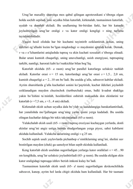 kullaniladi. yulakcha uklarining oraligi v q 25 sm. sochib sepish usuli yaylovlarda pichanbop o’simliklarning urug’ini, sholini suv bostirilgan maydon (chek) ga samolyot bilan sepib ekishda kullaniladi. keng katorlab ekish usulidan sugoriladigan yerlarga kator oraliklari v = 45…90 sm kenglikda, urug’lar uzluksiz joylashtiri​ladi (65- g rasm). bu usulda ekilgan ekin kator oraligidagi tuproqqa ishlov berish imkoni kulay bo’ladi. tasmasimon katorlab ekish usuli (65- d rasm) sugoriladigan dexkonchilikda sabzavot, kanop, ayrim hol larda chigit ekishda ham kullaniladi. har bir tasmani 2ѕ3 satr tashkil kiladi. tasmadagi katorlar soni va oraligi vk hamda tasmalar oraligi vl ekiladigan ekin xossalari va kul tivatsiya qilish imkonini e`tiborga olgan hol da tayinlanadi. aksariyat hol da, tasmadagi satrlar oraligi 5, 8, 10 sm, tasmalar orasi kamida 60 sm bo’ladi. 65- rasm urug’ ekish usullari uyalab ekish usuli (65- ye rasm) keng katorlab ekishga nisbatan 2...3 baravar kam urug’ sarflab, rejalashtirilgan hosilni olish imkoni bo’ladi. urug’ joylashgan uyalar oraliklari …