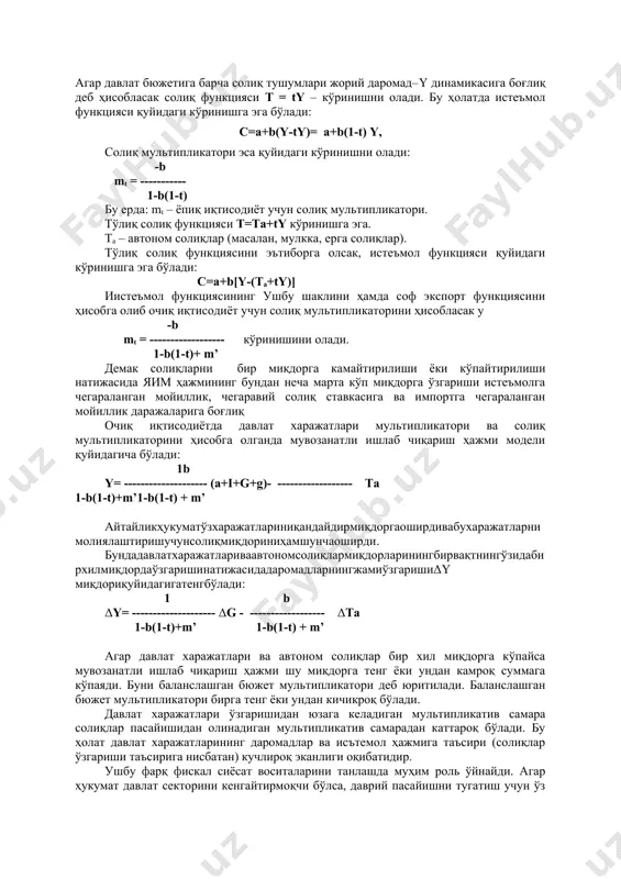 -ty)= a+b(1-t) y, солиқ мультипликатори эса қуйидаги кўринишни олади: -b mt = ----------- 1-b(1-t) бу ерда: mt – ёпиқ иқтисодиёт учун солиқ мультипликатори. тўлиқ солиқ функцияси t=ta+ty кўринишга эга. ta – автоном солиқлар (масалан, мулкка, ерга солиқлар). тўлиқ солиқ функциясини эътиборга олсак, истеъмол функцияси қуйидаги кўринишга эга бўлади: с=a+b[y-(ta+ty)] иистеъмол функциясининг ушбу шаклини ҳамда соф экспорт функциясини ҳисобга олиб очиқ иқтисодиёт учун солиқ мультипликаторини ҳисобласак у -b mt = ------------------ кўринишини олади. 1-b(1-t)+ m’ демак солиқларни бир миқдорга камайтирилиши ёки кўпайтирилиши натижасида яим ҳажмининг бундан неча марта кўп миқдорга ўзгариши истеъмолга чегараланган мойиллик, чегаравий солиқ ставкасига ва импортга чегараланган мойиллик даражаларига боғлиқ очиқ иқтисодиётда давлат харажатлари мультипликатори ва солиқ мультипликаторини ҳисобга олганда мувозанатли ишлаб чиқариш ҳажми модели қуйидагича бўлади: 1b y= -------------------- (a+i+g+g)- ------------------ tа 1-b(1-t)+m’1-b(1-t) + m’ айтайликҳукуматўзхаражатлариниқандайдирмиқдоргаоширдивабухаражатларнимолиялаштиришучунсолиқмиқдориниҳамшунчаоширди. бундадавлатхаражатлариваавтономсолиқлармиқдорларинингбирвақтнингўзидабирхилмиқдордаўзгаришинатижасидадаромадларнингжамиўзгаришиδy миқдориқуйидагигатенгбўлади: 1 b δy= -------------------- δg - ------------------ δtа 1-b(1-t)+m’ 1-b(1-t) + m’ агар давлат харажатлари ва автоном солиқлар бир …