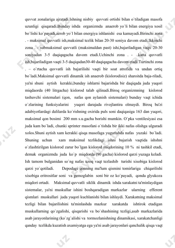 ixtiyoriy xarakatga aylanadi.siklik xarakatlar texnikasini nisbatan tez o`zlashtirilishi,ularni gayri ixtiyoriy xolda, ongning faol ishtirokisiz bajarish imkonini beradi.sportning siklik turlari organizmda anoerob va aerob yo`llar bilan energiya ishlanishini takomillashishini ta'minlaydi. bu qon aylanish sistemasining funksional imkoniyatlari o`pka ventilyasi va gazlar almashinuvining ortishida namoyon bo`ladi. sportdagi siklik xarakatlarning aktivligini xisobga olgan xolda ye.farfel 1949 yili ularni nisbiy quvvat zonalariga ajratadi.ishning nisbiy quvvati ortishi bilan o`tiladigan masofa uzunligi qisqaradi.bunday ishda organizmda anaerob yo`li bilan energiya xosil bo`lishi ko`payadi,aerob yo`l bilan energiya ishlanishi esa kamayadi.birinchi zona . - maksimal quvvatli ish,maksimal tezlik bilan 20-30 soniya davom etadi.ikkinchi zona . - submaksimal quvvatli (maksimaldan past) ishi,bajariladigan vaqti 20-30 soniyadan 3-5 daqiqagacha davom etadi.uchinchi zona . - katta quvvatli ish,bajariladigan vaqti 3-5 daqiqadan30-40 daqiqagacha davom etadi.turtinchi zona . – o`rtacha quvvatli ish bajarilishi vaqti bir soat atrofida va undan ortiq bo`ladi.maksimal quvvatli dinamik ish anaerob (kislorodisiz) sharoitda baja-riladi, ya'ni shuni aytish kerakki,bunday ishlarni bajarishda bir daqiqada …