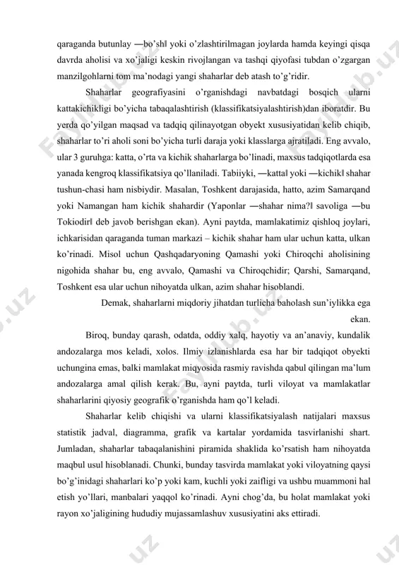 mlakatimiz qishloq joylari, ichkarisidan qaraganda tuman markazi – kichik shahar ham ular uchun katta, ulkan ko’rinadi. misol uchun qashqadaryoning qamashi yoki chiroqchi aholisining nigohida shahar bu, eng avvalo, qamashi va chiroqchidir; qarshi, samarqand, toshkent esa ular uchun nihoyatda ulkan, azim shahar hisoblandi. demak, shaharlarni miqdoriy jihatdan turlicha baholash sun’iylikka ega ekan. biroq, bunday qarash, odatda, oddiy xalq, hayotiy va an’anaviy, kundalik andozalarga mos keladi, xolos. ilmiy izlanishlarda esa har bir tadqiqot obyekti uchungina emas, balki mamlakat miqyosida rasmiy ravishda qabul qilingan ma’lum andozalarga amal qilish kerak. bu, ayni paytda, turli viloyat va mamlakatlar shaharlarini qiyosiy geografik o’rganishda ham qo’l keladi. shaharlar kelib chiqishi va ularni klassifikatsiyalash natijalari maxsus statistik jadval, diagramma, grafik va kartalar yordamida tasvirlanishi shart. jumladan, shaharlar tabaqalanishini piramida shaklida ko’rsatish ham nihoyatda maqbul usul hisoblanadi. chunki, bunday tasvirda mamlakat yoki viloyatning qaysi bo’g’inidagi shaharlari ko’p yoki kam, kuchli yoki zaifligi va ushbu muammoni hal etish yo’llari, manbalari …
